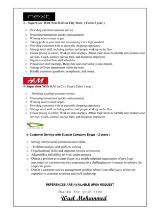 3 – Supervisor With Next Kids in City Stars ( Cairo 1 year )
o Providing excellent customer service
o Processing transactions quickly and accurately
o Winning sales to meet targets
o Taking pride in your store and maintaining it to a high standard
o Providing customers with an enjoyable shopping experience
o Manage retail staff, including cashiers and people working on the floor
o Ensure pricing is correct. Work on store displays. Attend trade shows to identify new products and
services. Coach, counsel, recruit, train, and discipline employees
o Organize and distribute staff schedules.
o Preside over staff meetings. Help retail sales staff achieve sales targets.
o Manage different departments within the store.
o Handle customer questions, complaints, and issues.
4- Supervisor With H.M in City Stars ( Cairo 1 year )
o . Providing excellent customer service
o Processing transactions quickly and accurately
o Winning sales to meet targets
o Providing customers with an enjoyable shopping experience
o Manage retail staff, including cashiers and people working on the floor
o Ensure pricing is correct. Work on store displays. Attend trade shows to identify new products and
services. Coach, counsel, recruit, train, and discipline employees
5- Customer Service with Etisalat Company Egypt ( 2 years )
o Strong Interpersonal communication skills..
o . Problem analysis and problem solving
o Organizational skills and customer service orientation
o Adaptability and ability to work under pressure
o Obtain a position as a team-player in a people-oriented organization where I can
maximize my customer-service experience in a challenging environment to achieve the
corporate goals.
o Obtain a customer service management position where I can effectively utilize my
expertise in customer relations and staff leadership.
REFERENCES ARE AVAILABLE UPON REQUEST
Thanks for your time
Wael Mohammed
 