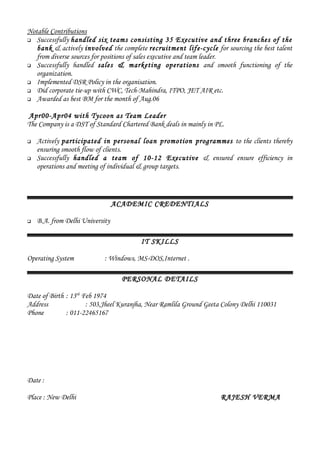 Notable Contributions
 Successfully handled six teams consisting 35 Executive and three branches of the
bank & actively involved the complete recruitment life-cycle for sourcing the best talent
from diverse sources for positions of sales executive and team leader.
 Successfully handled sales & marketing operations and smooth functioning of the
organization.
 Implemented DSR Policy in the organisation.
 Did corporate tie-up with CWC, Tech-Mahindra, ITPO, JET AIR etc.
 Awarded as best BM for the month of Aug.06
Apr00-Apr04 with Tycoon as Team Leader
The Company is a DST of Standard Chartered Bank deals in mainly in PL.
 Actively participated in personal loan promotion programmes to the clients thereby
ensuring smooth flow of clients.
 Successfully handled a team of 10-12 Executive & ensured ensure efficiency in
operations and meeting of individual & group targets.
ACADEMIC CREDENTIALS
 B.A. from Delhi University
IT SKILLS
Operating System : Windows, MS-DOS,Internet .
PERSONAL DETAILS
Date of Birth : 13th
Feb 1974
Address : 503,Jheel Kuranjha, Near Ramlila Ground Geeta Colony Delhi 110031
Phone : 011-22465167
Date :
Place : New Delhi RAJESH VERMA
 