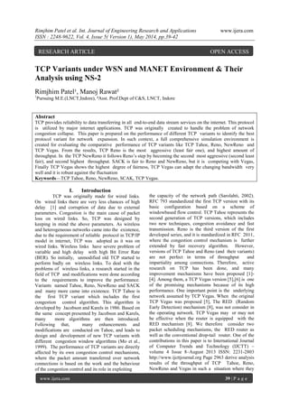 Rimjhim Patel et al. Int. Journal of Engineering Research and Applications www.ijera.com
ISSN : 2248-9622, Vol. 4, Issue 5( Version 1), May 2014, pp.39-42
www.ijera.com 39 | P a g e
TCP Variants under WSN and MANET Environment & Their
Analysis using NS-2
Rimjhim Patel¹, Manoj Rawat²
1
Pursuing M.E.(LNCT,Indore), ²Asst. Prof.Dept of C&S, LNCT, Indore
Abstract
TCP provides reliability to data transferring in all end-to-end data stream services on the internet. This protocol
is utilized by major internet applications. TCP was originally created to handle the problem of network
congestion collapse. This paper is prepared on the performance of different TCP variants to identify the best
protocol variant for network expansion. In such context, a full comprehensive simulation environment is
created for evaluating the comparative performance of TCP variants like TCP Tahoe, Reno, NewReno and
TCP Vegas. From the results, TCP Reno is the most aggressive (least fair one), and highest amount of
throughput. In the TCP NewReno it follows Reno‘s step by becoming the second most aggressive (second least
fair), and second highest throughput. SACK is fair to Reno and NewReno, but it is competing with Vegas,
Finally TCP Vegas shows the highest degree of fairness, TCP Vegas can adapt the changing bandwidth very
well and it is robust against the fluctuation
Keywords—TCP Tahoe, Reno, NewReno, SCAK, TCP Vegas.
I. Introduction
TCP was originally made for wired links.
On wired links there are very less chances of high
delay [1] and corruption of data due to external
parameters. Congestion is the main cause of packet
loss on wired links. So, TCP was designed by
keeping in mind the above parameters. As wireless
and heterogeneous networks came into the existence,
due to the requirement of reliable protocol in TCP/IP
model in internet, TCP was adopted as it was on
wired links. Wireless links have severe problem of
variable and high delay with high Bit Error Rate
(BER). So initially, unmodified old TCP started to
perform badly on wireless links. To deal with the
problems of wireless links, a research started in the
field of TCP and modifications were done according
to the requirements to improve the performance.
Variants named Tahoe, Reno, NewReno and SACK
and many more came into existence. TCP Tahoe is
the first TCP variant which includes the first
congestion control algorithm. This algorithm is
developed by Jacobson and Karels in 1986. Based on
the same concept presented by Jacobson and Karels,
many more algorithms are then introduced.
Following that, many enhancements and
modifications are conducted on Tahoe, and leads to
design and development of new TCP variants with
different congestion window algorithms (Mo et al.,
1999). The performance of TCP variants are directly
affected by its own congestion control mechanisms,
where the packet amount transferred over network
connections is based on the work and the behaviour
of the congestion control and its role in exploiting
the capacity of the network path (Sarolahti, 2002).
RFC 793 standardized the first TCP version with its
basic configuration based on a scheme of
windowbased flow control. TCP Tahoe represents the
second generation of TCP versions, which includes
two new techniques, congestion avoidance and fast
transmission. Reno is the third version of the first
developed series, and it is standardized in RFC 2011,
where the congestion control mechanism is further
extended by fast recovery algorithm. However,
versions of TCP Tahoe and Reno (and their variants)
are not perfect in terms of throughput and
impartiality among connections. Therefore, active
research on TCP has been done, and many
improvement mechanisms have been proposed [1]-
[4]. Among them, a TCP Vegas version [5],[6] is one
of the promising mechanisms because of its high
performance. One important point is the underlying
network assumed by TCP Vegas. When the original
TCP Vegas was proposed [5], The RED (Random
Early Detection) mechanism [8], was not consider in
the operating network. TCP Vegas may or may not
be effective when the router is equipped with the
RED mechanism [8]. We therefore consider two
packet scheduling mechanisms, the RED router as
well as the conventional drop-tail router. One of the
contributions in this paper is to International Journal
of Computer Trends and Technology (IJCTT) –
volume 4 Issue 8–August 2013 ISSN: 2231-2803
http://www.ijcttjournal.org Page 2963 derive analysis
results of the throughput of TCP Tahoe, Reno,
NewReno and Vegas in such a situation where they
RESEARCH ARTICLE OPEN ACCESS
 