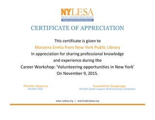 CERTIFICATE OF APPRECIATION
This certificate is given to
Marzena Ermla from New York Public Library
In appreciation for sharing professional knowledge
and experience during the
Career Workshop: 'Volunteering opportunities in New York'
On November 9, 2015.
Michelle Negreros Ruwanthika Geeganage
NYLESA Chair NYLESA Career Support Working Group Coordinator
www.nylesa.org | reachus@nylesa.org
 