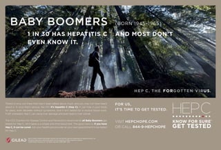 BABY BOOMERS
1 IN 30 HAS HEPATITIS C AND MOST DON’T
EVEN KNOW IT.
(BORN 1945–1965)
HEP C HOPE, KNOW FOR SURE, GILEAD and the GILEAD logo are trademarks of Gilead Sciences, Inc.
All other trademarks referenced herein are the property of their respective owners.
©2016 Gilead Sciences, Inc. All rights reserved. UNBC3981 11/16
There’s a virus out there that hasn’t been talked about much, and you may not have heard
about it. A virus that’s serious, like HIV. It’s hepatitis C (Hep C). It can hide in your body
for years, even decades, without symptoms. And it isn’t tested for in routine blood work.
If left untreated, Hep C can cause liver damage and even lead to liver cancer.
The CDC (Centers for Disease Control and Prevention) recommends all Baby Boomers get
tested for Hep C. All it takes is a simple one-time blood test. The good news is: if you have
Hep C, it can be cured. Ask your healthcare provider at your next appointment to be tested
for Hep C.
FOR US,
IT’S TIME TO GET TESTED.
VISIT HEPCHOPE.COM
OR CALL 844-9-HEPCHOPE.
HEP C. THE GOTTEN VIR .FOR US
 