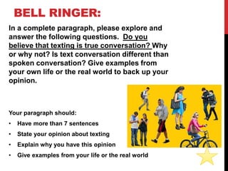 BELL RINGER:
In a complete paragraph, please explore and
answer the following questions. Do you
believe that texting is true conversation? Why
or why not? Is text conversation different than
spoken conversation? Give examples from
your own life or the real world to back up your
opinion.
Your paragraph should:
• Have more than 7 sentences
• State your opinion about texting
• Explain why you have this opinion
• Give examples from your life or the real world
 