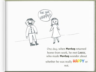 One day, when Montag returned
home from work, he met Clarisse,
who made Montag wonder about
whether he was really HAPPY or
not.
 
