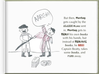 But then, Montag
gets caught by the
alarm Mildred sent
in. Montag gets to
burn his own books
with his hands, but
instead of burning
books, he kills
Captain Beatty, takes
some books, and
runs away.
 
