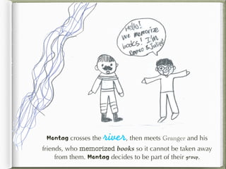Montag crosses the river, then meets Granger and his
friends, who memorized books so it cannot be taken away
from them. Montag decides to be part of their group.
 