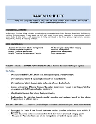 RAKESH SHETTY
_______________________________________________________________________________________________
B-302, Safal Ganga chs, plot no 29 &30, Sector -19, Nerul, and Navi Mumbai-400706. Mobile: +91-
9819485488. Email – raakeshshetty@yahoo.co.in
PROFESSIONAL SUMMARY:
An Economic Graduate, I have 15 years plus experience in Business Development, Retailing, Franchising, Distribution &
Logistics, Entrepreneurship. I have honed my skills with strong brands across categories in heterogeneous markets
across India & bring forth a rich experience of having contributed to top lines, process improvement, resources
management, planning & executing strategies.
CORE COMPETENCIES:
Business Development & Sales Management Market analysis & Competition mapping
Customer Loyalty Management Resource Management
Retail & Franchise Management Key Accounts Management
Retail & Franchise Operations and Planning Team management
JAN 2014 – Till date. SWASTIK FORWARDERS PVT LTD as Business Development Manager -logistics
Job Profile:
 Dealing with both LCL/FCL Shipments, sea export/import, air export/import.
 Developing new clients & exploding business from current clients.
 Developing new clients through sales calls, cold telecom & sales leads.
 Liaison with various Shipping lines and Operation departments regards to carting and stuffing
of cargoes for LCL/FCL consolidation containers.
 Handling the Team of Operations, Customer Service.
 Implementing the planning through regular reporting and analysis, based on that giving
frequent input to all team mates.
April 2011 - DEC 2013 Videocon Universal Digital Connect as Area sales manager – Retail mobile handsets
 Responsible for Trade & Key Account businesses, product launches, collections, brand visibility &
promotions
 Managed the primary and secondary sales of stockiest, their market dynamics & category growth
 Managed Key Accounts of corporate clients, managed and serviced with a good success rate.
 