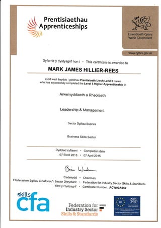 , [ [ Prentisiaethau
S Apprenticeships
Z)
Dyfernir y dystysgrif hon i . This certificate is awarded to
MARK JAMES HILLIER.REES
. sydd wedi ,wyddo igwbrhau prentisiaeth uwch Lefer5 mewnwho has successfu,y compreted the Lever 5 Higher Apprenticeship in
Anrueinyddiaeth a Rheolaeth
Leadership & Management
Sector Sgiliau Busnes
Business Skills Sector
Dyddiad cyflawni .
07 Ebrifl 2015 .
Completion date
07 April2015
Ci'.,*- tJ*J'**
Cadeirydd
Ffederasiwn Sgiliau a Safonau,r Sector Diwydiant
Rhif y Dystysgrif
Chairman
Federation for tndustry Sector Skills & Standards
Certificate Number : ACW00A9S2
Federation f61
-Industry Sector i
Skills & Standards
skitLs
 