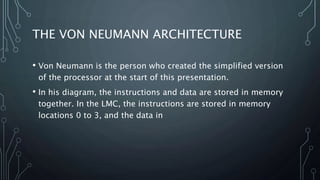 THE VON NEUMANN ARCHITECTURE
• Von Neumann is the person who created the simplified version
of the processor at the start of this presentation.
• In his diagram, the instructions and data are stored in memory
together. In the LMC, the instructions are stored in memory
locations 0 to 3, and the data in
 