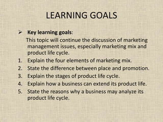 LEARNING GOALS
 Key learning goals:
This topic will continue the discussion of marketing
management issues, especially marketing mix and
product life cycle.
1. Explain the four elements of marketing mix.
2. State the difference between place and promotion.
3. Explain the stages of product life cycle.
4. Explain how a business can extend its product life.
5. State the reasons why a business may analyze its
product life cycle.
 