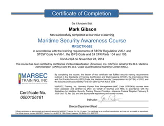 Be it known that
Mark Gibson
has successfully completed a four-hour e-learning
Maritime Security Awareness Course
MRSCTR-562
in accordance with the training requirements of STCW Regulation VI/6-1 and
STCW Code A-VI/6-1, the ISPS Code and 33 CFR Parts 104 and 105.
Conducted on November 28, 2014
This course has been certified by Det Norske Veritas Classification (Americas), Inc. (DNV) on behalf of the U.S. Maritime
Administration (MARAD) and the U.S. Coast Guard National Maritime Center (NMC).
By completing this course, the bearer of this certificate has fulfilled security training requirements
outlined in the Standards of Training, Certification and Watchkeeping (STCW), the International Ship
and Port Facility Security (ISPS) Code, the Maritime Security Transportation Act (MTSA) of 2002, and
the Security and Accountability For Every (SAFE) Port Act of 2006 .
MARSEC Training, Inc. (formerly Ophion Risk Management–NMC Code OPRSKM) courses have
been assessed and certified by DNV, on behalf of MARAD and NMC in accordance with the
Guidelines for Maritime Security Training Course Providers, reference Federal Register February 8,
2005 (Vol. 70, No. 25), and the appropriate regulations and model courses.
Instructor: ______________________________________
Director/Department Head: ______________________________________
Official certification is electronically and securely stored by MARSEC Training, Inc. for 10 years. This certificate is an unofficial reproduction and may not be copied or reproduced.
For official records, contact MARSEC Training, Inc. at 4831 W 136th Street, Leawood, KS 66224, 913-.890.7270.
Certificate of Completion
Certificate No.
0000156181
 