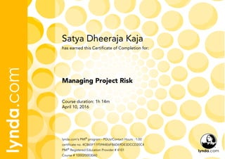 Satya Dheeraja Kaja
Course duration: 1h 14m
April 10, 2016
lynda.com's PMI®
program - PDUs/Contact Hours : 1.00
certificate no. 4CB65F11F5944E6F86D69DE3DCCD20C4
PMI®
Registered Education Provider # 4101
Course # 100020003060
Managing Project Risk
has earned this Certificate of Completion for:
 
