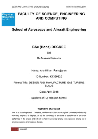 DESIGN AND MANUFACTURE GAS TURBINE BLADE ARUNTHIHAN RAMAJEYAN
1 K1359820
FACULTY OF SCIENCE, ENGINEERING
AND COMPUTING
School of Aerospace and Aircraft Engineering
BSc (Hons) DEGREE
IN
BSc Aerospace Engineering
Name: Arunthihan Ramajeyan
ID Number: K1359820
Project Title: DESIGN AND MANUFACTURE GAS TURBINE
BLADE
Date: April 2016
Supervisor: Dr Hossein Mirzaii
WARRANTY STATEMENT
This is a student project. Therefore, neither the student nor Kingston University makes any
warranty, express or implied, as to the accuracy of the data or conclusion of the work
performed in the project and will not be held responsible for any consequences arising out of
any inaccuracies or omissions therein.
 