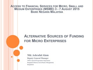 ALTERNATIVE SOURCES OF FUNDING
FOR MICRO ENTERPRISES
Md. Ashraful Alam
Deputy General Manager
SME & Special Programmes Department
Bangladesh Bank [Central Bank of Bangladesh]
Bangladesh
ACCESS TO FINANCIAL SERVICES FOR MICRO, SMALL AND
MEDIUM ENTERPRISES (MSME) 3 - 7 AUGUST 2015
BANK NEGARA MALAYSIA
 
