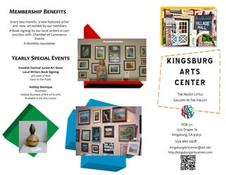559.960-2428
KingsburgArtCenter@att.net
http://kingsburgartscenter.com
POB 171
1332 Draper St
Kingsburg, CA 93631
Every two months a new featured artist
and new art exhibit by our members
A book signing by our local writers in con-
junction with Chamber of Commerce
Events
A Monthly newsletter
Membership Benefits
Yearly Special Events
Swedish Festival Juried Art Show
Local Writers Book Signing
3rd week of May
Open to the Public
Holiday Boutique
December
Holiday Boutique of fine art & Gifts
Available in the Arts Center
KINGSBURG
ARTS
CENTER
The Nicest Little
Gallery In The Valley
 