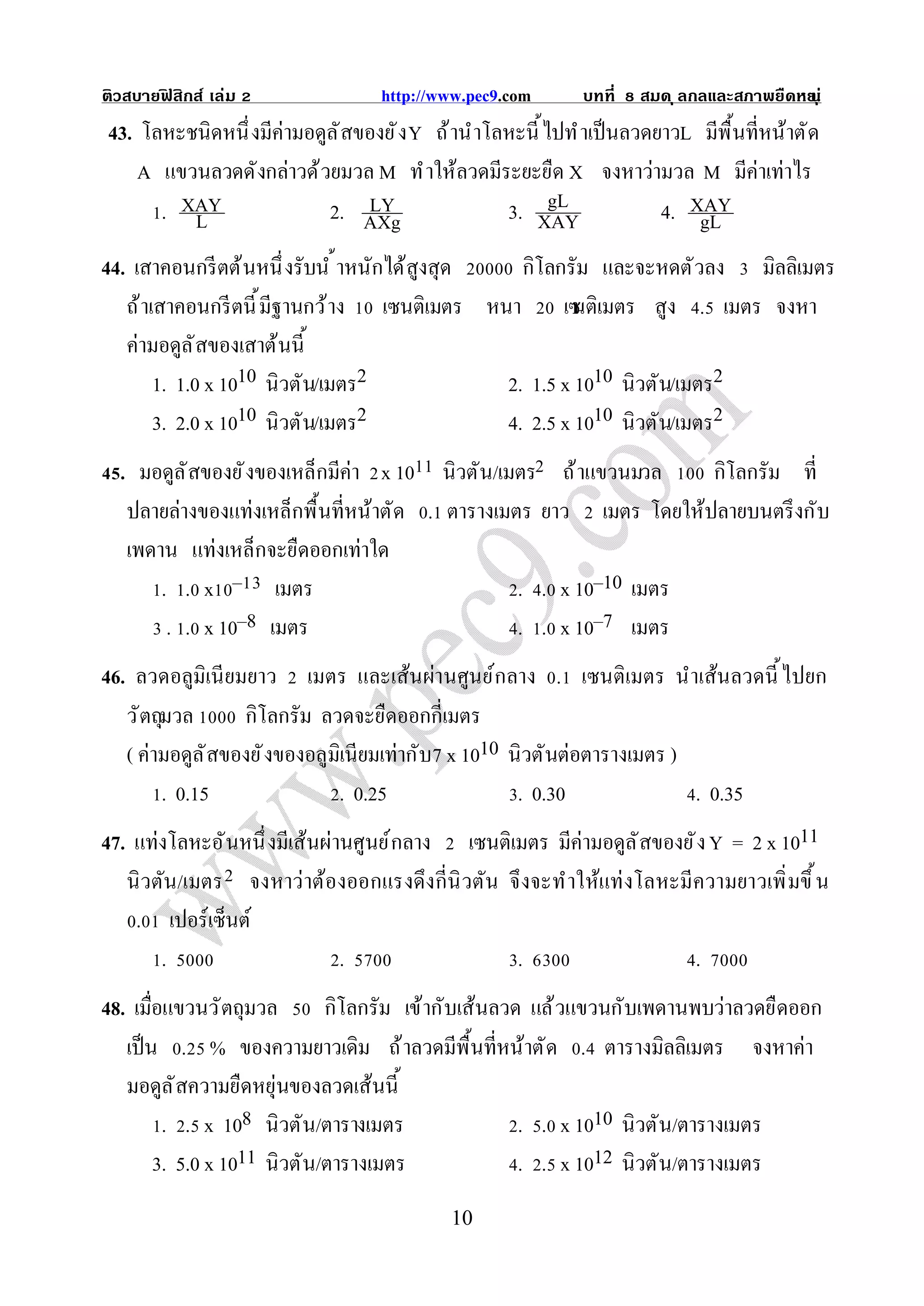 ติวสบายฟสิกส์ เล่ม
        ิ                         http://www.pec9.com       บทที   สมด ุ ลกลและสภาพยืดหย ุ ่
                                                                                       น
43. โลหะชนิดหนึ งมีค่ามอดูล ั สของยั ง Y ถ้ านําโลหะนี ไปทํ าเป็ นลวดยาวL มีพื นทีหน้าตั ด
    A แขวนลวดดังกล่าวด้ วยมวล M ทํ าให้ลวดมีระยะยืด X จงหาว่ามวล M มีค่าเท่าไร
      . XAY               2. AXgLY                3. XAYgL            4. XAY
         L                                                                gL
44. เสาคอนกรี ตต้ นหนึ งรับนํ าหนักได้สูงสุด   กิโลกรัม และจะหดตั วลง มิลลิเมตร
   ถ้ าเสาคอนกรี ตนี มีฐานกว้ าง เซนติเมตร หนา เซ เมตร สูง . เมตร จงหา
                                                     นติ
   ค่ามอดูล ั สของเสาต้นนี
        1. 1.0 x 1010 นิวตัน/เมตร2           2. 1.5 x 1010 นิวตัน/เมตร2
        3. 2.0 x 1010 นิวตัน/เมตร2           4. 2.5 x 1010 นิวตัน/เมตร2
  . มอดูล ั สของยั งของเหล็กมีค่า x 10 นิวตัน/เมตร ถ้ าแขวนมวล   กิโลกรัม ที
   ปลายล่างของแท่งเหล็กพื นทีหน้าตัด . ตารางเมตร ยาว เมตร โดยให้ปลายบนตรึ งกับ
   เพดาน แท่งเหล็กจะยืดออกเท่าใด
       . . x – เมตร                             . . x 10–10 เมตร
        . . x 10–8 เมตร                         . . x 10–7 เมตร
46. ลวดอลูมิเนี ยมยาว เมตร และเส้นผ่านศูนย์กลาง . เซนติเมตร นําเส้นลวดนี ไปยก
   วั ตถุมวล       กิโลกรัม ลวดจะยืดออกกีเมตร
   ( ค่ามอดูล ั สของยั งของอลูมิเนียมเท่ากับ7 x 1010 นิวตันต่อตารางเมตร )
         . 0.15                . 0.25                 . 0.30              . 0.35
47. แท่งโลหะอั นหนึ งมีเส้นผ่านศูนย์ กลาง เซนติเมตร มีค่ามอดูล ั สของยั ง Y = 2 x 1011
   นิ วตัน/เมตร จงหาว่าต้องออกแรงดึงกีนิ วตัน จึ งจะทําให้แท่ งโลหะมีความยาวเพิ มขึ น
    . เปอร์เซ็นต์
        .                 .                    .                     .
48. เมือแขวนวั ตถุมวล        กิโลกรัม เข้ากับเส้นลวด แล้ วแขวนกับเพดานพบว่าลวดยืดออก
   เป็ น . % ของความยาวเดิม ถ้ าลวดมีพื นทีหน้าตั ด . ตารางมิลลิเมตร จงหาค่า
   มอดูล ั สความยืดหยุ่นของลวดเส้นนี
         . . x 108 นิวตัน/ตารางเมตร                 . . x 1010 นิวตัน/ตารางเมตร
        3. 5.0 x 1011 นิวตัน/ตารางเมตร              . . x 1012 นิวตัน/ตารางเมตร
                                           10
 