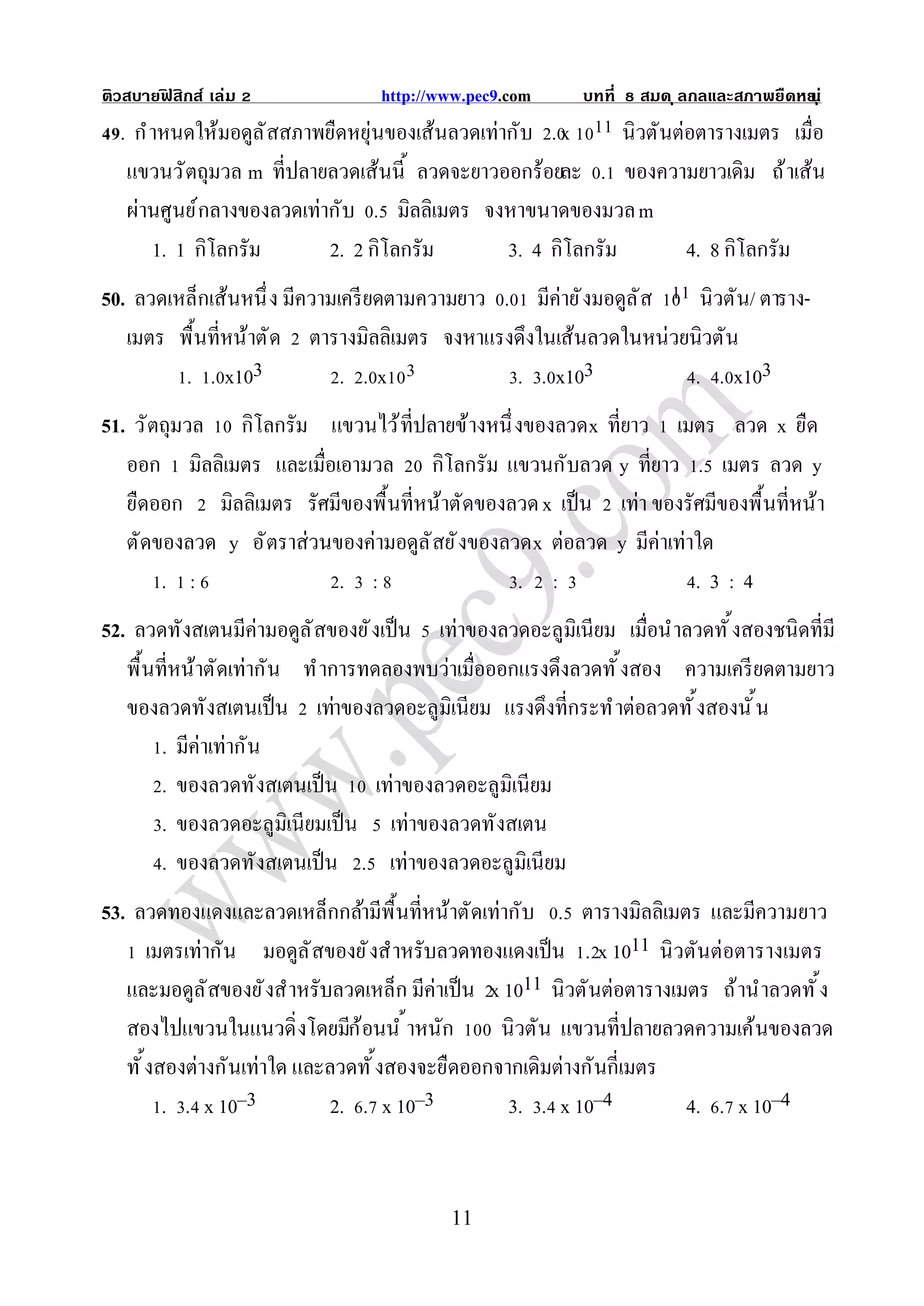 ติวสบายฟสิกส์ เล่ม
        ิ                         http://www.pec9.com     บทที   สมด ุ ลกลและสภาพยืดหย ุ ่
                                                                                     น
  . กํ าหนดให้มอดูล ั สสภาพยืดหยุ่นของเส้นลวดเท่ากับ . x       นิวตันต่อตารางเมตร เมือ
   แขวนวั ตถุมวล m ทีปลายลวดเส้นนี ลวดจะยาวออกร้อยละ . ของความยาวเดิม ถ้ าเส้น
   ผ่านศูนย์ กลางของลวดเท่ากับ . มิลลิเมตร จงหาขนาดของมวล m
       1. 1 กิโลกรัม        2. 2 กิโลกรัม        3. 4 กิโลกรัม         4. 8 กิโลกรัม
50. ลวดเหล็กเส้นหนึ ง มีความเครี ยดตามความยาว . มีค่ายั งมอดูล ั ส  นิวตัน/ ตาราง-
   เมตร พื นทีหน้าตั ด ตารางมิลลิเมตร จงหาแรงดึงในเส้นลวดในหน่วยนิวตัน
         . . x103            . .x              . . x103            . . x103
51. วั ตถุมวล กิโลกรัม แขวนไว้ ทีปลายข้างหนึ งของลวดx ทียาว เมตร ลวด x ยืด
   ออก มิลลิเมตร และเมือเอามวล กิโลกรัม แขวนกับลวด y ทียาว . เมตร ลวด y
   ยืดออก มิลลิเมตร รัศมีของพื นทีหน้าตัดของลวด x เป็ น เท่า ของรัศมีของพื นทีหน้า
   ตัดของลวด y อั ตราส่วนของค่ามอดูล ั สยั งของลวด x ต่อลวด y มีค่าเท่าใด
        . :               . :                    . :                   .3:4
52. ลวดทังสเตนมีค่ามอดูล ั สของยั งเป็ น เท่าของลวดอะลูมิเนียม เมือนําลวดทั งสองชนิดทีมี
   พื นทีหน้าตัดเท่ากัน ทํ าการทดลองพบว่าเมือออกแรงดึงลวดทั งสอง ความเครี ยดตามยาว
   ของลวดทังสเตนเป็ น เท่าของลวดอะลูมิเนียม แรงดึงทีกระทํ าต่อลวดทั งสองนั น
        . มีค่าเท่ากัน
        . ของลวดทังสเตนเป็ น เท่าของลวดอะลูมิเนียม
        . ของลวดอะลูมิเนียมเป็ น เท่าของลวดทังสเตน
        . ของลวดทังสเตนเป็ น . เท่าของลวดอะลูมิเนียม
53. ลวดทองแดงและลวดเหล็กกล้ามีพื นทีหน้าตัดเท่ากับ . ตารางมิลลิเมตร และมีความยาว
      เมตรเท่ากัน มอดูล ั สของยั งสําหรับลวดทองแดงเป็ น . x 1011 นิ วตันต่อตารางเมตร
   และมอดูล ั สของยั งสําหรับลวดเหล็ก มีค่าเป็ น x 1011 นิวตันต่อตารางเมตร ถ้ านําลวดทั ง
   สองไปแขวนในแนวดิ งโดยมีก ้อนนํ าหนัก           นิวตัน แขวนทีปลายลวดความเค้นของลวด
   ทั งสองต่างกันเท่าใด และลวดทั งสองจะยืดออกจากเดิมต่างกันกีเมตร
        . . x 10–3           2. . x 10–3           3. . x 10–4          4. . x 10–4


                                          11
 