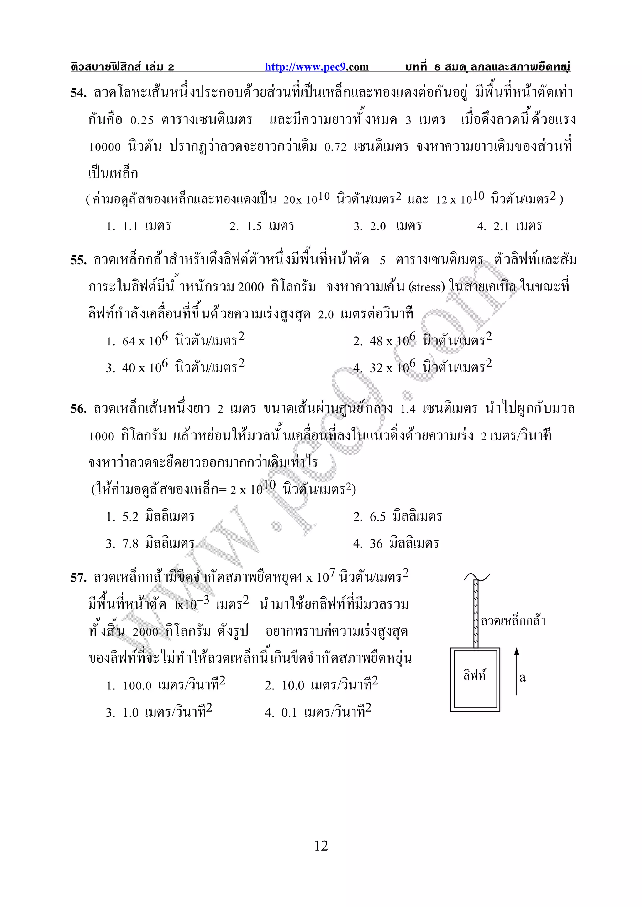 ติวสบายฟสิกส์ เล่ม
        ิ                           http://www.pec9.com        บทที   สมด ุ ลกลและสภาพยืดหย ุ ่
                                                                                          น
54. ลวดโลหะเส้นหนึ งประกอบด้วยส่วนทีเป็ นเหล็กและทองแดงต่อกันอยู่ มีพื นทีหน้าตัดเท่า
   กันคือ . ตารางเซนติเมตร และมีความยาวทั งหมด เมตร เมือดึงลวดนี ด้วยแรง
           นิวตัน ปรากฏว่าลวดจะยาวกว่าเดิม . เซนติเมตร จงหาความยาวเดิมของส่ วนที
   เป็ นเหล็ก
  ( ค่ามอดูล ั สของเหล็กและทองแดงเป็ น    x        นิวตั น/เมตร และ    x 10 นิวตั น/เมตร2 )
        . . เมตร               . . เมตร                . . เมตร              . . เมตร
55. ลวดเหล็กกล้ าสําหรับดึงลิฟต์ต ัวหนึ งมีพื นทีหน้าตัด ตารางเซนติเมตร ตั วลิฟท์และสั-ม
   ภาระในลิฟต์มีน ํ าหนักรวม 2000 กิโลกรัม จงหาความเค้น (stress) ในสายเคเบิล ในขณะที
   ลิฟท์ก ํ าลั งเคลือนทีขึ นด้ วยความเร่ งสูงสุด . เมตรต่อวินาที
       . x 106 นิวตัน/เมตร2                           2. 48 x 106 นิวตัน/เมตร2
      3. 40 x 106 นิวตัน/เมตร2                        4. 32 x 106 นิวตัน/เมตร2

56. ลวดเหล็กเส้นหนึ งยาว เมตร ขนาดเส้นผ่านศูนย์ กลาง . เซนติเมตร นําไปผูกกับมวล
                                                                                 2
          กิโลกรัม แล้ วหย่อนให้มวลนั นเคลือนทีลงในแนวดิ งด้วยความเร่ ง เมตร/วินาที
   จงหาว่าลวดจะยืดยาวออกมากกว่าเดิมเท่าไร
    (ให้ค่ามอดูล ั สของเหล็ก= x 1010 นิวตัน/เมตร2)
      1. 5.2 มิลลิเมตร                              2. 6.5 มิลลิเมตร
      3. 7.8 มิลลิเมตร                              4. 36 มิลลิเมตร
57. ลวดเหล็กกล้ ามีขีดจํ ากั ดสภาพยืดหยุด4 x 107 นิวตัน/เมตร2
   มีพื นทีหน้าตัด x10–3 เมตร2 นํามาใช้ยกลิฟท์ทีมีมวลรวม
                                                                             ลวดเหล็กกล้ า
   ทั งสิ น      กิโลกรัม ดังรู ป อยากทราบค่     าความเร่ งสูงสุด
   ของลิฟท์ทีจะไม่ท ํ าให้ลวดเหล็กนี เกินขีดจํ ากั ดสภาพยืดหยุ่น
                                                                         ลิฟท์
        . . เมตร/วินาที2           2. 10.0 เมตร/วินาที2                             a

       3. 1.0 เมตร/วินาที2         4. 0.1 เมตร/วินาที2




                                              12
 