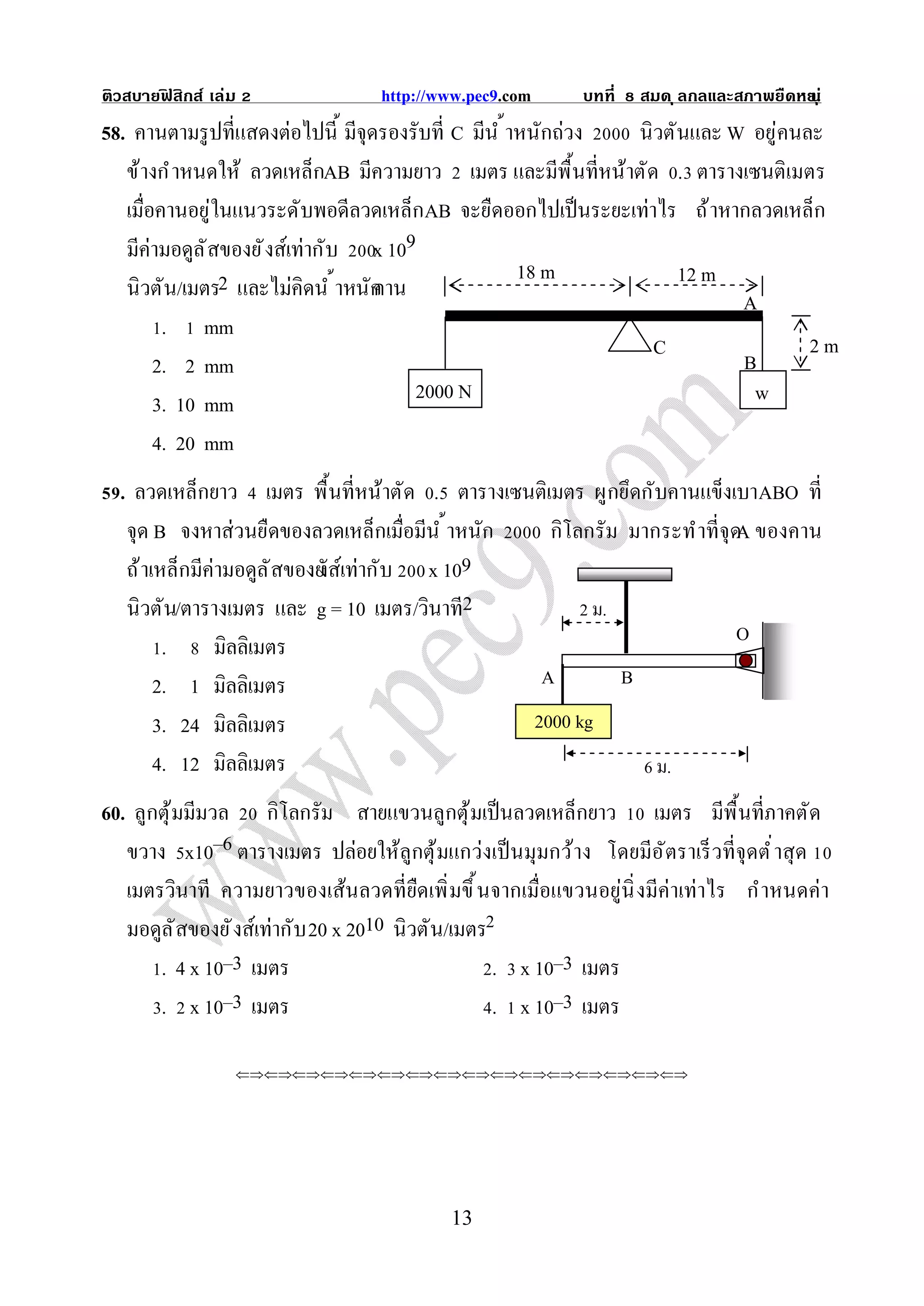ติวสบายฟสิกส์ เล่ม
        ิ                        http://www.pec9.com        บทที       สมด ุ ลกลและสภาพยืดหย ุ ่
                                                                                           น
58. คานตามรู ปทีแสดงต่อไปนี มีจุดรองรับที C มีน ํ าหนักถ่วง นิวตันและ W อยู่คนละ
   ข้างกํ าหนดให้ ลวดเหล็กAB มีความยาว เมตร และมีพื นทีหน้าตัด . ตารางเซนติเมตร
   เมือคานอยู่ในแนวระดับพอดีลวดเหล็กAB จะยืดออกไปเป็ นระยะเท่าไร ถ้ าหากลวดเหล็ก
   มีค่ามอดูล ั สของยั งส์เท่ากับ x 109
                                                   18 m          12 m
   นิวตัน/เมตร2 และไม่คิดนํ าหนัก คาน                                  A
        . mm
                                                              C                2m
       2. 2 mm                                                         B
       3. 10 mm                        2000 N                           w
       4. 20 mm
  . ลวดเหล็กยาว เมตร พื นทีหน้าตัด . ตารางเซนติเมตร ผูกยึดกับคานแข็งเบาABO ที
   จุด B จงหาส่วนยืดของลวดเหล็กเมือมีน ํ าหนัก  กิโลกรัม มากระทําทีจุดA ของคาน
   ถ้ าเหล็กมีค่ามอดูล ั สของยั เท่ากับ x 109
                             งส์
   นิวตัน/ตารางเมตร และ g = 10 เมตร/วินาที2         2 ม.
                                                                                    O
       .    มิลลิเมตร
      2. 1 มิลลิเมตร                                   A           B

      3. 24 มิลลิเมตร                                  2000 kg

      4. 12 มิลลิเมตร                                                  6 ม.
60. ลูกตุ ้มมีมวล กิโลกรัม สายแขวนลูกตุ ้มเป็ นลวดเหล็กยาว เมตร มีพื นทีภาคตัด
   ขวาง x10–6 ตารางเมตร ปล่อยให้ลูกตุ ้มแกว่งเป็ นมุมกว้าง โดยมีอ ัตราเร็ วทีจุดตํ าสุ ด
   เมตรวินาที ความยาวของเส้นลวดทียืดเพิ มขึ นจากเมือแขวนอยู่นิ งมีค่าเท่าไร กําหนดค่า
   มอดูล ั สของยั งส์เท่ากับ 20 x 2010 นิวตัน/เมตร
       . 4 x 10–3 เมตร                             . x 10–3 เมตร
       . x 10–3 เมตร                               . x 10–3 เมตร

                 




                                          13
 