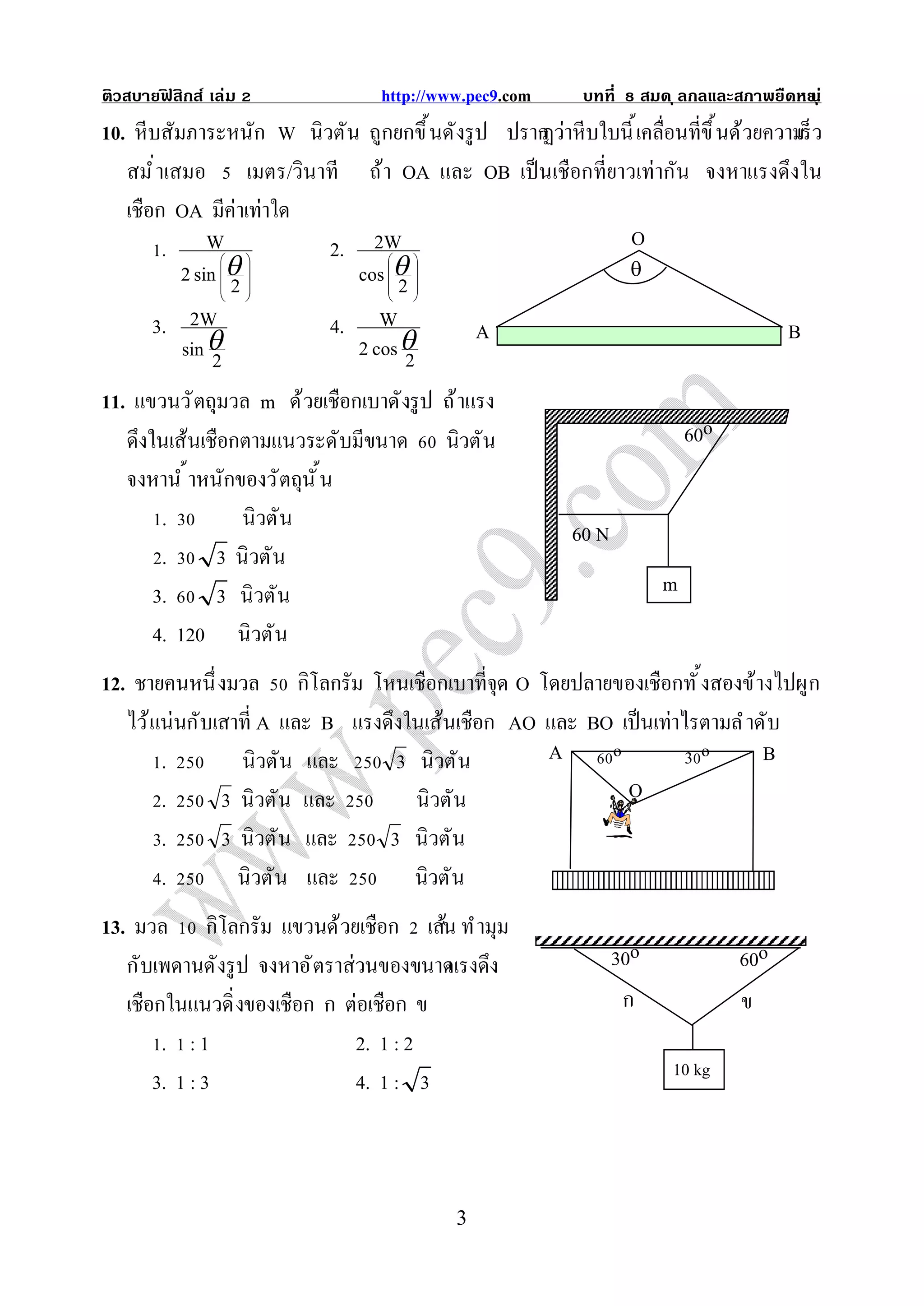 ติวสบายฟสิกส์ เล่ม
        ิ                      http://www.pec9.com    บทที     สมด ุ ลกลและสภาพยืดหย ุ ่
                                                                                   น
10. หีบสัมภาระหนัก W นิวตัน ถูกยกขึ นดังรู ป ปราก าหีบใบนี เคลือนทีขึ นด้วยความ ว
                                                ฏว่                           เร็
   สมํ าเสมอ เมตร/วินาที ถ้า OA และ OB เป็ นเชือกทียาวเท่ากัน จงหาแรงดึงใน
   เชือก OA มีค่าเท่าใด
        . W               2. 2W                       O
          2 sin        cos  
                                    
                                                         
                  
                    2              
                                      2
       3. 2W                4. W             A                               B
              
           sin 2              2 cos  2
11. แขวนวั ตถุมวล m ด้วยเชือกเบาดังรู ป ถ้ าแรง
   ดึงในเส้นเชือกตามแนวระดับมีขนาด นิวตัน                        60o
   จงหานํ าหนักของวั ตถุนั น
        .            นิวตัน
                                                    60 N
        .      3 นิวตัน
       3.      3 นิวตัน                                       m
       4. 120 นิวตัน
12. ชายคนหนึ งมวล กิโลกรัม โหนเชือกเบาทีจุด O โดยปลายของเชือกทั งสองข้างไปผูก
   ไว้ แน่นกับเสาที A และ B แรงดึงในเส้นเชือก AO และ BO เป็ นเท่าไรตามลํ าดับ
        .        นิวตัน และ      3 นิวตัน        A     o          3o       B
        .      3 นิวตัน และ        นิวตัน                O
        .      3 นิวตัน และ     3 นิวตัน
        .        นิวตัน และ        นิวตัน
13. มวล กิโลกรัม แขวนด้วยเชือก เส้น ทํ ามุม
   กับเพดานดังรู ป จงหาอั ตราส่วนของขนาด ง
                                        แรงดึ            30o                60o
   เชือกในแนวดิ งของเชือก ก ต่อเชือก ข                    ก                 ข
        . :1                   2. 1 : 2
                                                                   10 kg
       3. 1 : 3                4. 1 : 3



                                        3
 
