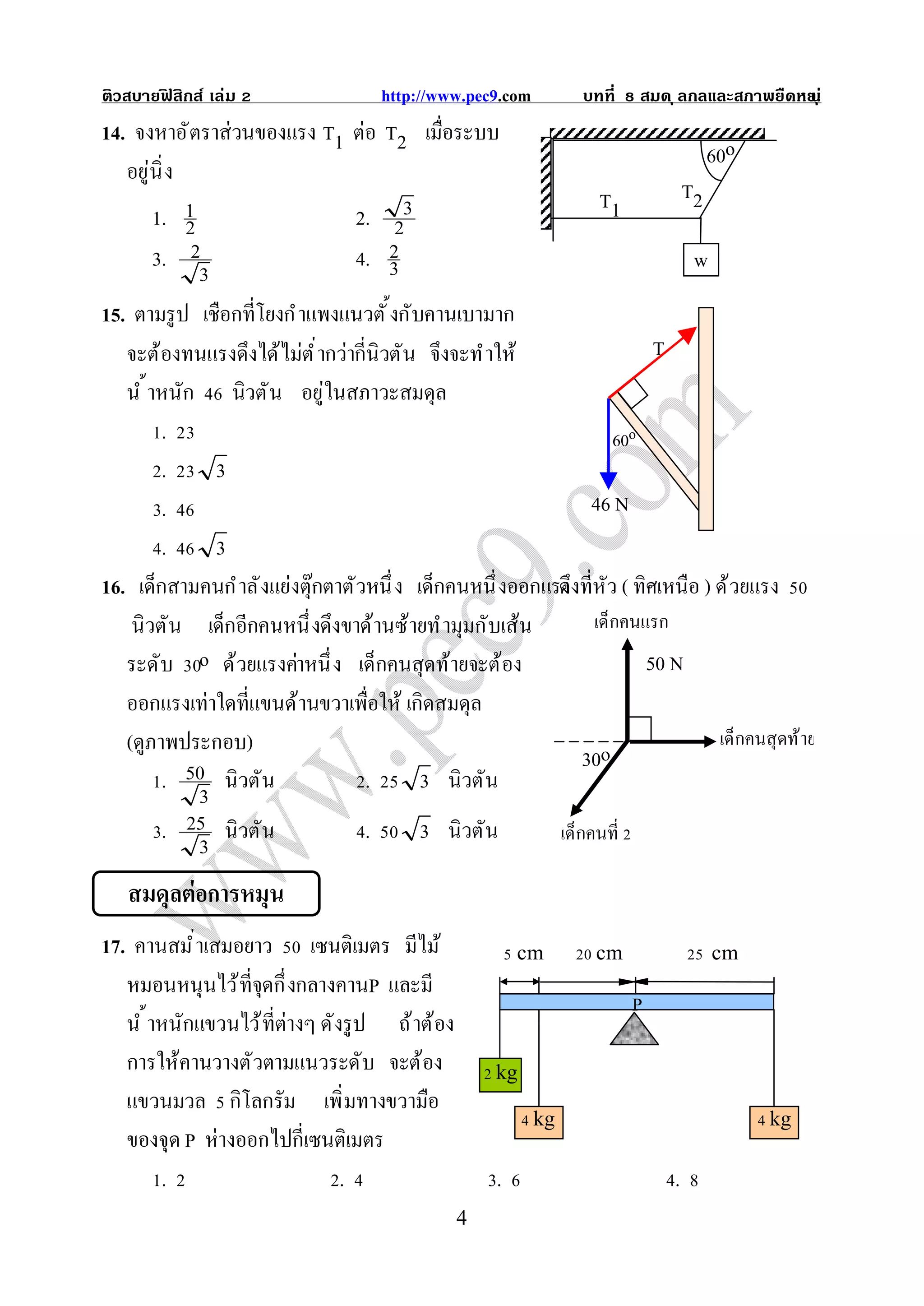ติวสบายฟสิกส์ เล่ม
        ิ                           http://www.pec9.com        บทที   สมด ุ ลกลและสภาพยืดหย ุ ่
                                                                                          น
14. จงหาอั ตราส่วนของแรง T1 ต่อ T2 เมือระบบ
                                                                            60o
   อยู่นิ ง
                                                              T1         T2
       1. 2 1                    2. 2  3
       3. 2                      4. 23                                    w
              3
15. ตามรู ป เชือกทีโยงกํ าแพงแนวตั งกับคานเบามาก
   จะต้องทนแรงดึงได้ไม่ต ํ ากว่ากีนิวตัน จึงจะทํ าให้                 T
   นํ าหนัก นิวตั น อยู่ในสภาวะสมดุล
        .                                                       60o
        .       3
        .                                                    46 N
        .       3
16. เด็กสามคนกํ าลั งแย่งตุ๊กตาตัวหนึ ง เด็กคนหนึ งออกแรงึงทีหัว ( ทิศเหนือ ) ด้ วยแรง
                                                        ด
    นิวตัน เด็กอีกคนหนึ งดึงขาด้านซ้ายทํ ามุมกับเส้น         เด็กคนแรก
   ระดับ o ด้วยแรงค่าหนึ ง เด็กคนสุดท้ายจะต้อง                       50 N
   ออกแรงเท่าใดทีแขนด้านขวาเพือให้ เกิดสมดุล
   (ดูภาพประกอบ)                                                              เด็กคนสุ ดท้ าย
                                                            30o
        . 50 นิวตัน               .      3 นิวตัน
              3
        . 25 นิวตัน               .      3 นิวตัน       เด็กคนที
              3
   สมดุลต่อการหมุน
17. คานสมํ าเสมอยาว เซนติเมตร มีไม้                    cm       cm             cm
   หมอนหนุนไว้ ทีจุดกึ งกลางคานP และมี
                                                                      P
   นํ าหนักแขวนไว้ ทีต่างๆ ดังรู ป ถ้ าต้อง
   การให้คานวางตัวตามแนวระดับ จะต้อง               kg
   แขวนมวล กิโลกรัม เพิ มทางขวามือ
                                                          kg                           kg
   ของจุด P ห่างออกไปกีเซนติเมตร
       .                      .                    .                      .
                                              4
 
