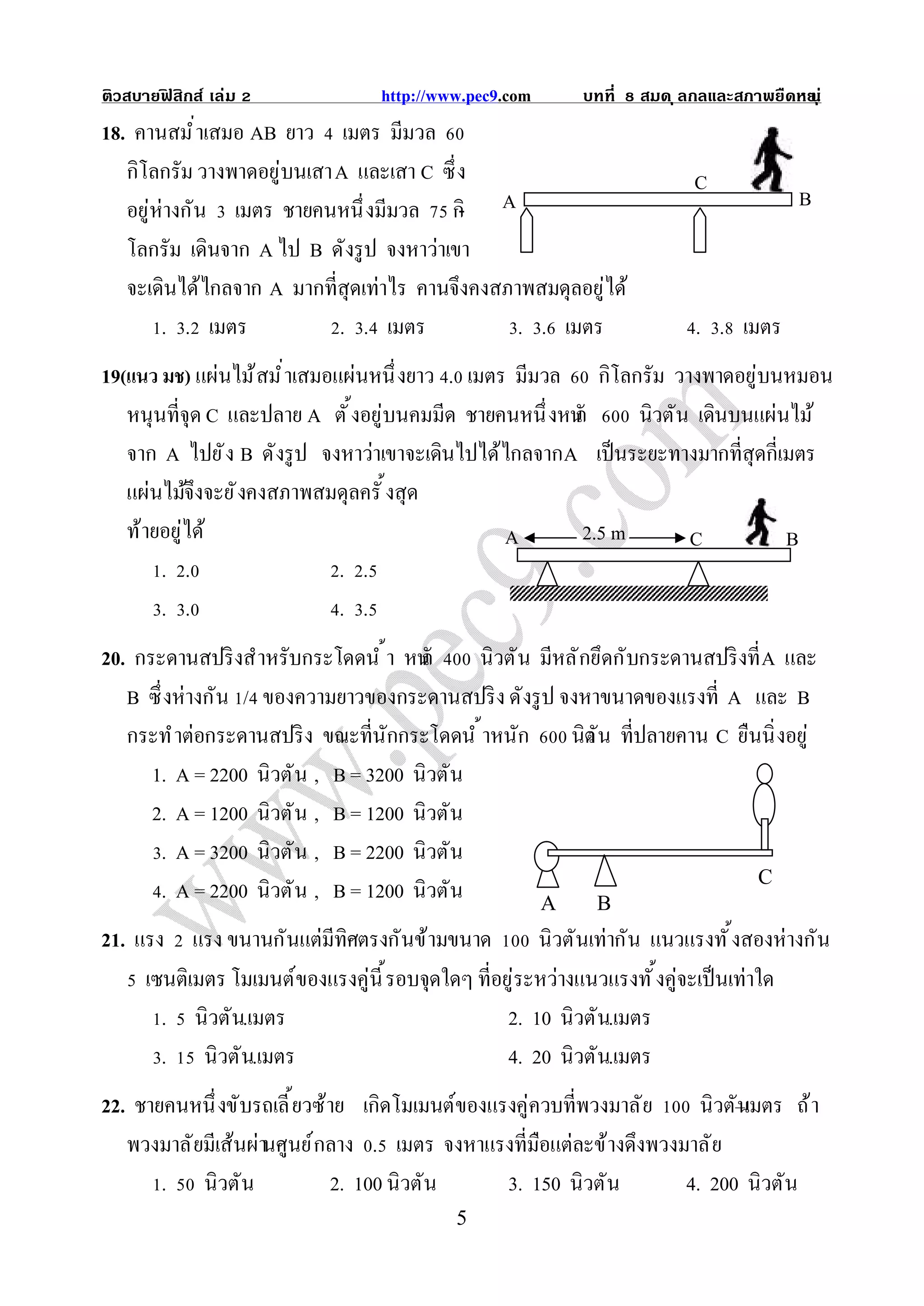 ติวสบายฟสิกส์ เล่ม
        ิ                        http://www.pec9.com     บทที   สมด ุ ลกลและสภาพยืดหย ุ ่
                                                                                    น
18. คานสมํ าเสมอ AB ยาว เมตร มีมวล
   กิโลกรัม วางพาดอยู่บนเสา A และเสา C ซึ ง                            C
   อยู่ห่างกัน เมตร ชายคนหนึ งมีมวล กิ- A                                            B
   โลกรัม เดินจาก A ไป B ดังรู ป จงหาว่าเขา
   จะเดินได้ไกลจาก A มากทีสุดเท่าไร คานจึงคงสภาพสมดุลอยู่ได้
        . . เมตร            . . เมตร           . . เมตร                . . เมตร
19(แนว มช) แผ่นไม้ สมํ าเสมอแผ่นหนึ งยาว . เมตร มีมวล กิโลกรัม วางพาดอยู่บนหมอน
   หนุนทีจุด C และปลาย A ตั งอยู่บนคมมีด ชายคนหนึ งหนั ก      นิวตัน เดินบนแผ่นไม้
   จาก A ไปยั ง B ดังรู ป จงหาว่าเขาจะเดินไปได้ไกลจาก A เป็ นระยะทางมากทีสุดกีเมตร
   แผ่นไม้จึงจะยั งคงสภาพสมดุลครั งสุด
   ท้ายอยู่ได้                                 A        2.5 m       C          B
       . .                   . .
       . .                   . .
20. กระดานสปริ งสําหรับกระโดดนํ า หนั ก     นิวตั น มีหลั กยึดกับกระดานสปริ งที A และ
   B ซึ งห่างกัน / ของความยาวของกระดานสปริ ง ดังรู ป จงหาขนาดของแรงที A และ B
   กระทํ าต่อกระดานสปริ ง ขณะทีนักกระโดดนํ าหนัก นิตัน ทีปลายคาน C ยืนนิ งอยู่
                                                           ว
      1. A = 2200 นิวตั น , B = 3200 นิวตัน
      2. A = 1200 นิวตั น , B = 1200 นิวตัน
       . A = 3200 นิวตั น , B = 2200 นิวตัน
                                                                              C
       . A = 2200 นิวตั น , B = 1200 นิวตัน         A        B
21. แรง แรง ขนานกันแต่มีทิศตรงกันข้ามขนาด           นิวตันเท่ากัน แนวแรงทั งสองห่างกัน
     เซนติเมตร โมเมนต์ของแรงคู่นี รอบจุดใดๆ ทีอยู่ระหว่างแนวแรงทั งคู่จะเป็ นเท่าใด
       . นิวตัน.เมตร                            2. 10 นิวตัน.เมตร
       . นิวตัน.เมตร                            4. 20 นิวตัน.เมตร
22. ชายคนหนึ งขับรถเลี ยวซ้าย เกิดโมเมนต์ของแรงคู่ควบทีพวงมาลั ย      นิวตั–เมตร ถ้ า
                                                                           น
   พวงมาลั ยมีเส้นผ่านศูนย์ กลาง . เมตร จงหาแรงทีมือแต่ละข้างดึงพวงมาลั ย
       . นิวตัน              2. 100 นิวตัน    3. 150 นิวตัน         4. 200 นิวตัน
                                          5
 