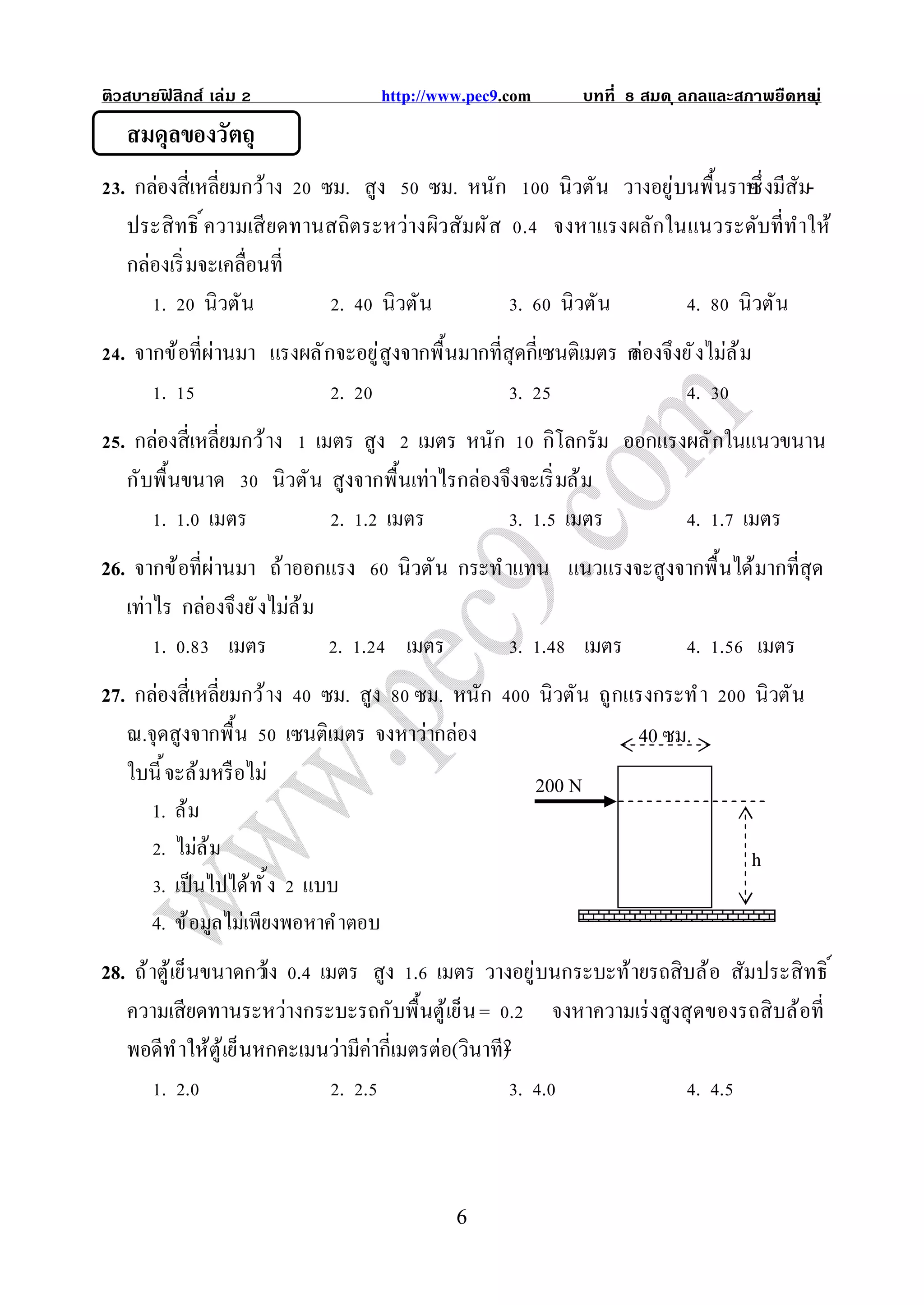 ติวสบายฟสิกส์ เล่ม
        ิ                            http://www.pec9.com           บทที   สมด ุ ลกลและสภาพยืดหย ุ ่
                                                                                              น
   สมดุลของวัตถุ
  . กล่องสีเหลียมกว้ าง ซม. สูง ซม. หนัก          นิวตัน วางอยู่บนพื นราบ งมีสัม-
                                                                        ซึ
   ประสิ ทธิ ความเสี ยดทานสถิตระหว่างผิวสัมผั ส . จงหาแรงผลักในแนวระดับทีทําให้
   กล่องเริ มจะเคลือนที
       . นิวตัน            . นิวตัน             . นิวตัน          . นิวตัน
  . จากข้อทีผ่านมา แรงผลั กจะอยู่สูงจากพื นมากทีสุดกีเซนติเมตร ก องจึงยั งไม่ล ้ ม
                                                               ล่
       .                   .                      .                      .
  . กล่องสีเหลียมกว้ าง เมตร สูง เมตร หนัก กิโลกรัม ออกแรงผลั กในแนวขนาน
   กับพื นขนาด        นิวตั น สูงจากพื นเท่าไรกล่องจึงจะเริ มล้ ม
       . . เมตร                . . เมตร               . . เมตร    . . เมตร
26. จากข้อทีผ่านมา ถ้ าออกแรง          นิวตั น กระทํ าแทน แนวแรงจะสูงจากพื นได้มากทีสุด
   เท่าไร กล่องจึงยั งไม่ล ้ ม
        . . เมตร               . .      เมตร          . .          เมตร          . .      เมตร
27. กล่องสีเหลียมกว้ าง ซม. สูง ซม. หนัก                   นิวตัน ถูกแรงกระทํ า          นิวตัน
   ณ.จุดสูงจากพื น เซนติเมตร จงหาว่ากล่อง                             40 ซม.
   ใบนี จะล้ มหรื อไม่                                     200 N
      1. ล้ ม
       . ไม่ล ้ ม                                                                        h
       . เป็ นไปได้ ท ั ง แบบ
      4. ข้ อมูลไม่เพียงพอหาคํ าตอบ
28. ถ้ าตู้เย็นขนาดกว้ . เมตร สูง . เมตร วางอยู่บนกระบะท้ายรถสิบล้อ สัมประสิ ทธิ
                       าง
   ความเสียดทานระหว่างกระบะรถกับพื นตู้เย็น = . จงหาความเร่ งสูงสุ ดของรถสิ บล้อที
   พอดีท ํ าให้ตู้เย็นหกคะเมนว่ามีค่ากีเมตรต่อ(วินาที)
        . .                    . .                     . .         . .



                                               6
 