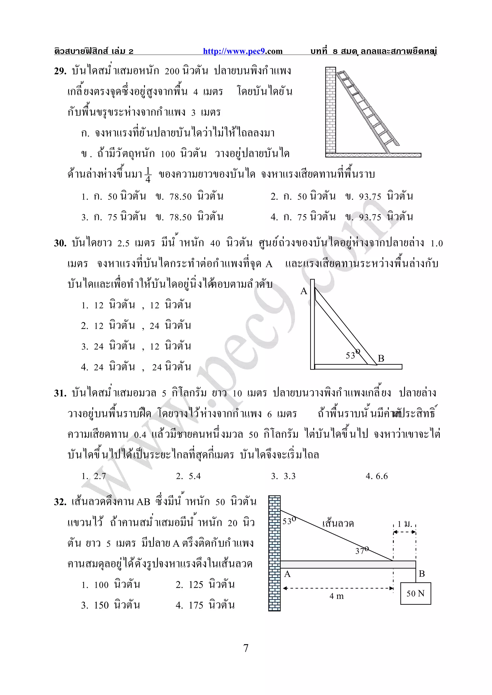 ติวสบายฟสิกส์ เล่ม
        ิ                        http://www.pec9.com           บทที   สมด ุ ลกลและสภาพยืดหย ุ ่
                                                                                          น
29. บันไดสมํ าเสมอหนัก นิวตัน ปลายบนพิงกํ าแพง
   เกลี ยงตรงจุดซึ งอยู่สูงจากพื น เมตร โดยบันไดยั น
   กับพื นขรุ ขระห่างจากกํ าแพง เมตร
      ก. จงหาแรงทียั นปลายบั นไดว่าไม่ให้ไถลลงมา
      ข . ถ้ ามีว ั ตถุหนัก    นิวตั น วางอยู่ปลายบันได
   ด้านล่างห่างขึ นมา 1 ของความยาวของบันได จงหาแรงเสียดทานทีพื นราบ
                         4
        . ก. นิวตัน ข. . นิวตั น                   2. ก. นิวตัน ข. . นิวตั น
        . ก. นิวตัน ข. . นิวตั น                   4. ก. นิวตัน ข. . นิวตั น
30. บันไดยาว . เมตร มีน ํ าหนัก นิ วตัน ศูนย์ถ่วงของบันไดอยู่ห่างจากปลายล่าง .
   เมตร จงหาแรงทีบันไดกระทําต่อกําแพงทีจุด A และแรงเสี ยดทานระหว่างพื นล่างกับ
   บันไดและเพือทํ าให้บันไดอยู่นิ งได้
                                     ตอบตามลํ าดับ A
       . นิวตัน , นิวตั น
      2. นิวตัน , นิวตั น
       . นิวตัน , นิวตั น                                     o
                                                                   B
      4. นิวตัน , นิวตั น
31. บันไดสมํ าเสมอมวล กิโลกรัม ยาว เมตร ปลายบนวางพิงกํ าแพงเกลี ยง ปลายล่าง
   วางอยู่บนพื นราบฝื ด โดยวางไว้ ห่างจากกํ าแพง เมตร ถ้ าพื นราบนั นมีค่ามประสิทธิ
                                                                          สั
   ความเสียดทาน . แล้ วมีชายคนหนึ งมวล กิโลกรัม ไต่บันไดขึ นไป จงหาว่าเขาจะไต่
   บันไดขึ นไปได้เป็ นระยะไกลทีสุดกีเมตร บันไดจึงจะเริ มไถล
       . .                  . .                  . .                . .
32. เส้นลวดดึงคาน AB ซึ งมีน ํ าหนัก นิวตั น
   แขวนไว้ ถ้ าคานสมํ าเสมอมีน ํ าหนัก นิว                 o     เส้นลวด              ม.
   ตัน ยาว เมตร มีปลาย A ตรึ งติดกับกํ าแพง                                 o
   คานสมดุลอยู่ได้ด ังรู ปจงหาแรงดึงในเส้นลวด
                                                       A                                   B
        .    นิวตัน          2. 125 นิวตัน
                                                                      m                    N
      3. 150 นิวตัน          4. 175 นิวตัน

                                          7
 