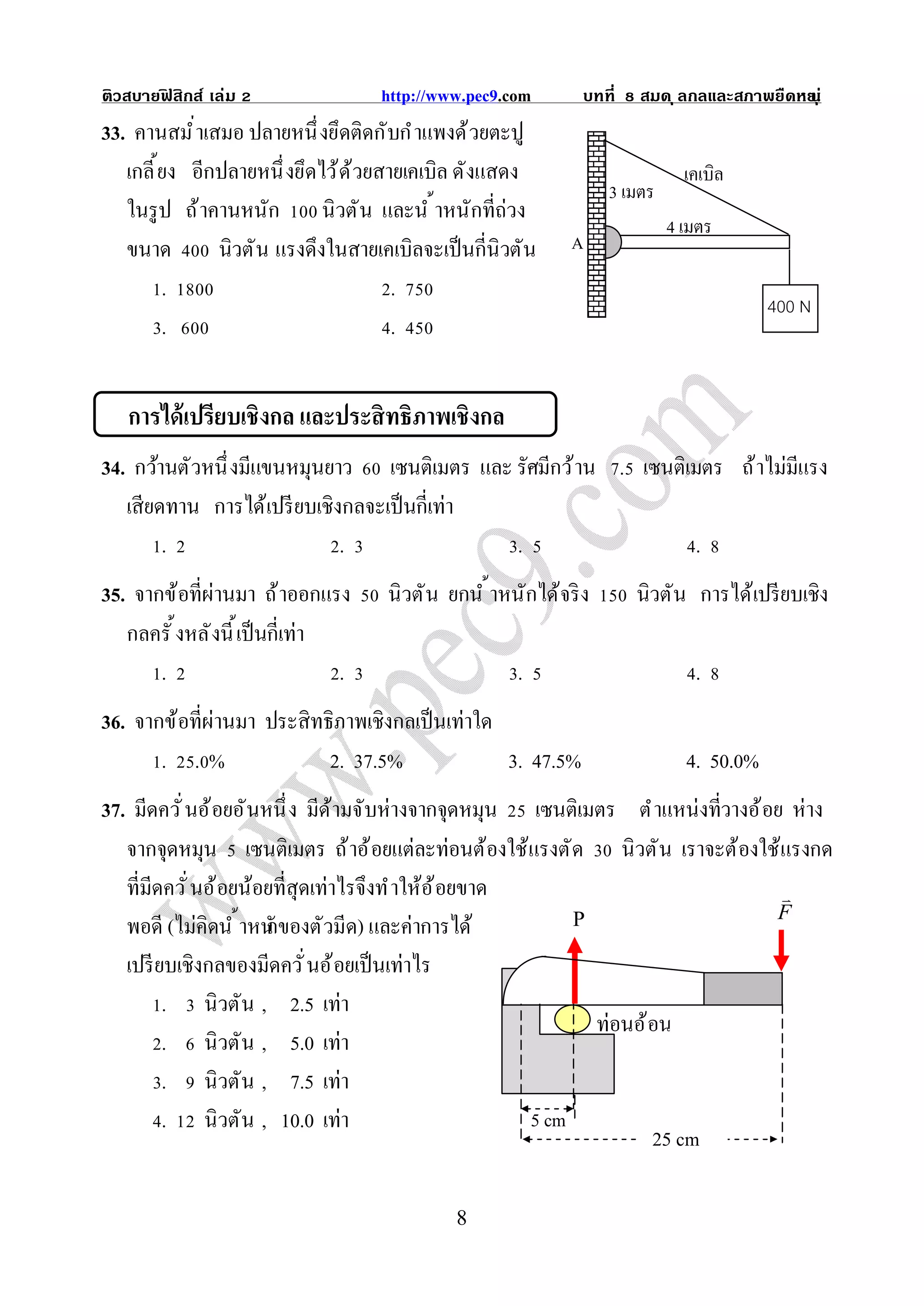 ติวสบายฟสิกส์ เล่ม
        ิ                          http://www.pec9.com       บทที    สมด ุ ลกลและสภาพยืดหย ุ ่
                                                                                         น
33. คานสมํ าเสมอ ปลายหนึ งยึดติดกับกํ าแพงด้ วยตะปู
   เกลี ยง อีกปลายหนึ งยึดไว้ ด ้วยสายเคเบิล ดังแสดง                        เคเบิล
                                                                 3 เมตร
   ในรู ป ถ้ าคานหนัก นิวตั น และนํ าหนักทีถ่วง
                                                                          4 เมตร
   ขนาด        นิวตั น แรงดึงในสายเคเบิลจะเป็ นกีนิวตัน    A
        .                            .
                                                                                       400 N
        .                            .


   การได้ เปรียบเชิงกล และประสิ ทธิภาพเชิงกล
34. กว้านตัวหนึ งมีแขนหมุนยาว เซนติเมตร และ รัศมีกว้ าน . เซนติเมตร ถ้ าไม่มีแรง
   เสียดทาน การได้เปรี ยบเชิงกลจะเป็ นกีเท่า
        .                    .               .                  .
35. จากข้อทีผ่านมา ถ้ าออกแรง       นิวตั น ยกนํ าหนักได้จริ ง      นิวตัน การได้เปรี ยบเชิง
   กลครั งหลั งนี เป็ นกีเท่า
       .                      .                     .                        .
36. จากข้อทีผ่านมา ประสิทธิภาพเชิงกลเป็ นเท่าใด
       . .%               2. 37.5%              3. 47.5%                    4. 50.0%
37. มีดควั นอ้ อยอั นหนึ ง มีด ้ามจับห่างจากจุดหมุน เซนติเมตร ตํ าแหน่งทีวางอ้ อย ห่าง
   จากจุดหมุน เซนติเมตร ถ้ าอ้ อยแต่ละท่อนต้องใช้แรงตั ด นิวตั น เราจะต้องใช้แรงกด
   ทีมีดควั นอ้ อยน้อยทีสุดเท่าไรจึงทํ าให้อ ้ อยขาด                             
                                                                                F
   พอดี (ไม่คิดนํ าหนักของตัวมีด) และค่าการได้            P

   เปรี ยบเชิงกลของมีดควั นอ้ อยเป็ นเท่าไร
         . นิวตัน , 2.5 เท่า
                                                            ท่อนอ้ อน
         . นิวตัน , 5.0 เท่า
         . นิวตัน , 7.5 เท่า
         . นิวตัน , 10.0 เท่า                        5 cm
                                                                   25 cm

                                            8
 