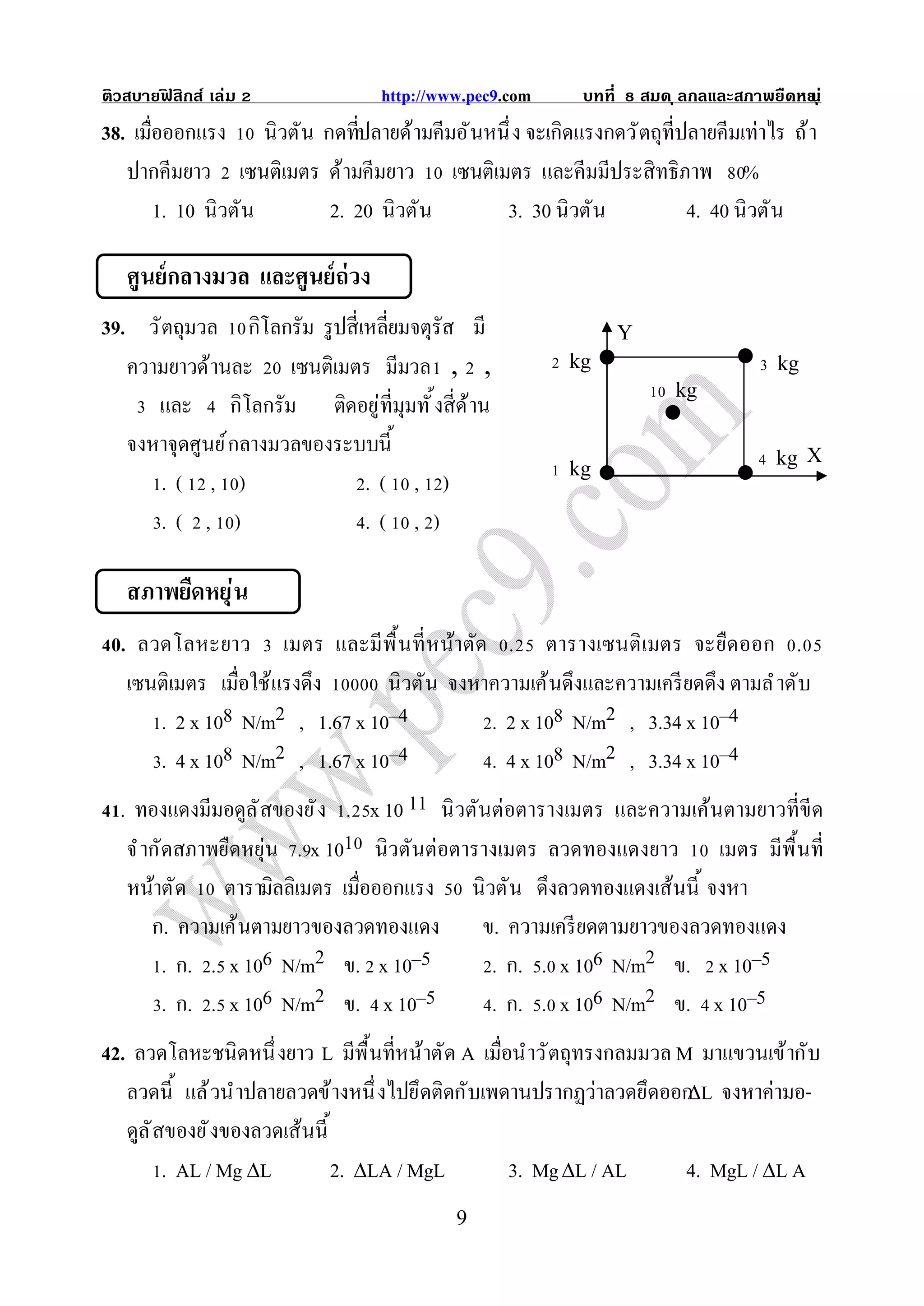 ติวสบายฟสิกส์ เล่ม
        ิ                        http://www.pec9.com     บทที       สมด ุ ลกลและสภาพยืดหย ุ ่
                                                                                        น
38. เมือออกแรง นิวตัน กดทีปลายด้ามคีมอั นหนึ ง จะเกิดแรงกดวั ตถุทีปลายคีมเท่าไร ถ้ า
   ปากคีมยาว เซนติเมตร ด้ามคีมยาว เซนติเมตร และคีมมีประสิทธิภาพ %
       1. 10 นิวตัน    2. 20 นิวตัน        3. 30 นิวตัน            4. 40 นิวตัน

   ศูนย์ กลางมวล และศูนย์ ถ่วง
39. วั ตถุมวล กิโลกรัม รู ปสีเหลียมจตุรัส มี                    Y
   ความยาวด้านละ เซนติเมตร มีมวล , ,                    kg                            kg
                                                                        kg
      และ กิโลกรัม ติดอยู่ทีมุมทั งสีด้าน
   จงหาจุดศูนย์ กลางมวลของระบบนี                                                      kg X
                                                        kg
       .( , )                 .( , )
       .( , )                 .( , )

   สภาพยืดหยุ่ น
 0. ลวดโลหะยาว เมตร และมีพื นที หน้าตัด . ตารางเซนติ เมตร จะยืด ออก .
   เซนติเมตร เมือใช้แรงดึง         นิวตัน จงหาความเค้นดึงและความเครี ยดดึง ตามลํ าดับ
         . 2 x 108 N/m2 , 1.67 x 10–4         . 2 x 108 N/m2 , 3.34 x 10–4
         . 4 x 108 N/m2 , 1.67 x 10–4         . 4 x 108 N/m2 , 3.34 x 10–4
  . ทองแดงมีมอดูล ั สของยั ง . x 10 11 นิ วตันต่อตารางเมตร และความเค้นตามยาวทีขีด
   จํ ากัดสภาพยืดหยุ่น . x 101 นิวตันต่อตารางเมตร ลวดทองแดงยาว เมตร มีพื นที
   หน้าตัด ตารามิลลิเมตร เมือออกแรง           นิวตัน ดึงลวดทองแดงเส้นนี จงหา
     ก. ความเค้นตามยาวของลวดทองแดง             ข. ความเครี ยดตามยาวของลวดทองแดง
       . ก. . x 106 N/m2 ข. x 10–5               . ก. . x 106 N/m2 ข. x 10–5
       . ก. . x 106 N/m2 ข. x 10–5               . ก. . x 106 N/m2 ข. x 10–5
42. ลวดโลหะชนิดหนึ งยาว L มีพื นทีหน้าตัด A เมือนําวั ตถุทรงกลมมวล M มาแขวนเข้ากับ
   ลวดนี แล้ วนําปลายลวดข้างหนึ งไปยึดติดกับเพดานปรากฏว่าลวดยึดออกL จงหาค่ามอ-
   ดูล ั สของยั งของลวดเส้นนี
          . AL / Mg L        2. LA / MgL      3. Mg L / AL       4. MgL / L A
                                          9
 