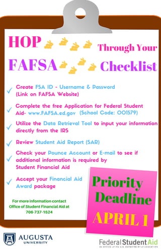 HOP Through Your
FAFSA Checklist
Create FSA ID - Username & Password
(Link on FAFSA Website)
Complete the free Application for Federal Student
Aid- www.FAFSA.ed.gov
Utilize the Data Retrieval Tool to input your information
directly from the IRS
(School Code: 001579)
Review Student Aid Report (SAR)
Check your Pounce Account or E-mail to see if
additional information is required by
Student Financial Aid
Accept your Financial Aid
Award package Priority
Deadline
APRIL 1
Formoreinformationcontact
OfficeofStudentFinancialAidat
706-737-1524
 