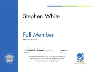 Chair, ASQ	 Date
By making quality a global priority, an organizational imperative,
and a personal ethic, ASQ becomes the community for everyone
who seeks quality concepts, technology, and tools
to improve themselves and their world.
The Global Voice of QualityTM
Member Since:
Stephen White
Full Member
9/20/2016
9/20/2016
 