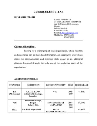 CURRICULUM VITAE
RAVI.S.HIREMATH
RAVI.S.HIREMATH
s/o SHIVA KUMAR HIREMATH
near ISR factory HNF complex,
Hospet
Bellary(District)
Karnataka-583201
Email: S.Ravi225@gmail.com
Mobile No: 07075566503
07204978555
Career Objective:
Seeking for a challenging job in an organization, where my skills
and experience can be shared and strengthen. An opportunity where I can
utilize my communication and technical skills would be an additional
pleasure. Eventually I would like to be one of the productive assets of the
organization.
ACADEMIC PROFILE:
STANDARD INSTITUTION BOARD/UNIVERSITY YEAR PERCENTAGE
B.E
(Mechanical)
R. L. JALLAPPA
institute of technology,
Bangalore
VTU 2005-
2009
61.07%
PUC
National PU College,
Hospet,
Bellary Dist.
STATE BOARD OF
KARNATAKA
2004-
2005
57.67 %
SSLC P.V.S.B.C High School STATE
BOARD(KARNATAKA)
2003
62.44 %
 
