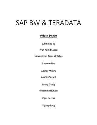 SAP BW & TERADATA
White Paper
Submitted To
Prof. Kashif Saeed
University of Texas at Dallas
Presented By:
Akshay Mishra
Anshita Savant
Meng Zhang
Roheen Chaturvedi
Vipul Neema
Yiyong Gong
 