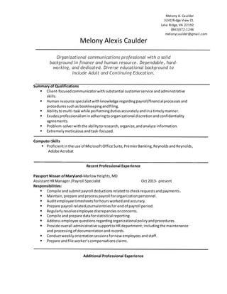 Melony A. Caulder
3241 Ridge View Ct.
Lake Ridge, VA 22192
(843)372-1246
melonycaulder@gmail.com
Melony Alexis Caulder
Organizational communications professional with a solid
background in finance and human resource. Dependable, hard-
working, and dedicated. Diverse educational background to
include Adult and Continuing Education.
Summary of Qualifications
 Client-focusedcommunicatorwithsubstantial customerservice andadministrative
skills.
 Human resource specialistwithknowledge regardingpayroll/financialprocessesand
proceduressuchas bookkeepingandfiling.
 Abilitytomulti-taskwhile performingdutiesaccuratelyandina timelymanner.
 Exudesprofessionalisminadheringtoorganizational discretionandconfidentiality
agreements.
 Problem-solverwiththe abilitytoresearch,organize,andanalyze information.
 Extremelymeticulous andtask-focused.
ComputerSkills
 Proficientinthe use of Microsoft Office Suite,PremierBanking,ReynoldsandReynolds,
Adobe Acrobat
Recent Professional Experience
Passport Nissan ofMaryland-Marlow Heights,MD
AssistantHRManager /Payroll Specialist Oct 2013- present
Responsibilities:
 Compile andsubmitpayroll deductionsrelatedtocheckrequestsandpayments.
 Maintain,prepare andprocesspayroll fororganizationpersonnel.
 Auditemployee timesheetsforhoursworkedandaccuracy.
 Prepare payroll relatedjournalentriesfor endof payroll period.
 Regularlyresolveemployee discrepancies orconcerns.
 Compile andprepare dataforstatistical reporting.
 Address employee questions regardingorganizationalpolicyandprocedures.
 Provide overall administrative supporttoHR department;includingthe maintenance
and processingof documentationandrecords.
 Conductweekly orientationsessionsfornew employees andstaff.
 Prepare andfile worker’scompensationsclaims.
Additional Professional Experience
 