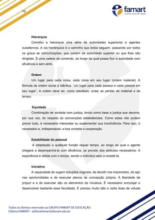 10
Hierarquia
Constitui a hierarquia uma série de autoridades superiores e agentes
subalternos. A via hierárquica é o caminho que todos seguem, passando por todos
os graus as comunicações, que partem da autoridade superior ou que lhes são
dirigidas. É uma cadeia de comando, ao longo da qual possa fluir a autoridade com
eficiência e sem atrito.
Ordem
Um lugar para cada coisa, cada coisa em seu lugar (ordem material). A
fórmula de ordem social é idêntica: “um lugar para cada pessoa e cada pessoa em
seu lugar”. A ordem deve ter, como resultado, evitar as perdas de material e de
tempo.
Equidade
Combinação de vontade com justiça, tendo como base a justiça que decorre,
por sua vez, do respeito às convenções estabelecidas. Como estas não podem
prever tudo, é necessário interpretar ou suplementar sua insuficiência. Para isso, é
necessário e, indispensável, a boa vontade e cooperação.
Estabilidade do pessoal
A adaptação a qualquer função requer tempo, ao longo do qual o agente
chegará a desempenhá-la com eficiência, se provido dos atributos necessários. A
experiência é obtida com o tempo, sendo o indivíduo apto a recebê-la.
Iniciativa
A capacidade de sugerir soluções originais, de decidir nos imprevistos, de agir
nas oportunidades e de executar planos de concepção própria. A liberdade de
propor e a de executar são os elementos da iniciativa. É necessário encorajar e
desenvolver bastante essa faculdade. É preciso muito tato e certa dose de virtude
 