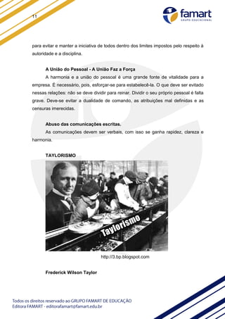 11
para evitar e manter a iniciativa de todos dentro dos limites impostos pelo respeito à
autoridade e a disciplina.
A União do Pessoal - A União Faz a Força
A harmonia e a união do pessoal é uma grande fonte de vitalidade para a
empresa. É necessário, pois, esforçar-se para estabelecê-la. O que deve ser evitado
nessas relações: não se deve dividir para reinar. Dividir o seu próprio pessoal é falta
grave. Deve-se evitar a dualidade de comando, as atribuições mal definidas e as
censuras imerecidas.
Abuso das comunicações escritas.
As comunicações devem ser verbais, com isso se ganha rapidez, clareza e
harmonia.
TAYLORISMO
http://3.bp.blogspot.com
Frederick Wilson Taylor
 