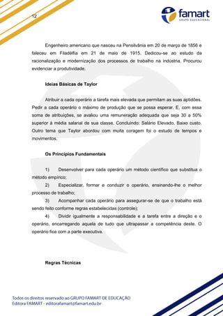 12
Engenheiro americano que nasceu na Pensilvânia em 20 de março de 1856 e
faleceu em Filadélfia em 21 de maio de 1915. Dedicou-se ao estudo da
racionalização e modernização dos processos de trabalho na indústria. Procurou
evidenciar a produtividade.
Ideias Básicas de Taylor
Atribuir a cada operário a tarefa mais elevada que permitam as suas aptidões.
Pedir a cada operário o máximo de produção que se possa esperar. E, com essa
soma de atribuições, se avaliou uma remuneração adequada que seja 30 a 50%
superior à média salarial de sua classe. Concluindo: Salário Elevado, Baixo custo.
Outro tema que Taylor abordou com muita coragem foi o estudo de tempos e
movimentos.
Os Princípios Fundamentais
1) Desenvolver para cada operário um método científico que substitua o
método empírico;
2) Especializar, formar e conduzir o operário, ensinando-lhe o melhor
processo de trabalho;
3) Acompanhar cada operário para assegurar-se de que o trabalho está
sendo feito conforme regras estabelecidas (controle);
4) Dividir igualmente a responsabilidade e a tarefa entre a direção e o
operário, encarregando aquela de tudo que ultrapassar a competência deste. O
operário fica com a parte executiva.
Regras Técnicas
 
