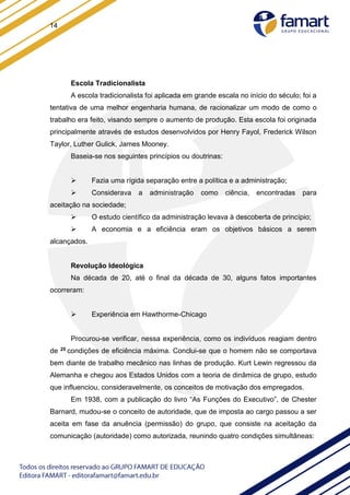 14
Escola Tradicionalista
A escola tradicionalista foi aplicada em grande escala no início do século; foi a
tentativa de uma melhor engenharia humana, de racionalizar um modo de como o
trabalho era feito, visando sempre o aumento de produção. Esta escola foi originada
principalmente através de estudos desenvolvidos por Henry Fayol, Frederick Wilson
Taylor, Luther Gulick, James Mooney.
Baseia-se nos seguintes princípios ou doutrinas:
 Fazia uma rígida separação entre a política e a administração;
 Considerava a administração como ciência, encontradas para
aceitação na sociedade;
 O estudo científico da administração levava à descoberta de princípio;
 A economia e a eficiência eram os objetivos básicos a serem
alcançados.
Revolução Ideológica
Na década de 20, até o final da década de 30, alguns fatos importantes
ocorreram:
 Experiência em Hawthorme-Chicago
Procurou-se verificar, nessa experiência, como os indivíduos reagiam dentro
de 25 condições de eficiência máxima. Conclui-se que o homem não se comportava
bem diante de trabalho mecânico nas linhas de produção. Kurt Lewin regressou da
Alemanha e chegou aos Estados Unidos com a teoria de dinâmica de grupo, estudo
que influenciou, consideravelmente, os conceitos de motivação dos empregados.
Em 1938, com a publicação do livro “As Funções do Executivo”, de Chester
Barnard, mudou-se o conceito de autoridade, que de imposta ao cargo passou a ser
aceita em fase da anuência (permissão) do grupo, que consiste na aceitação da
comunicação (autoridade) como autorizada, reunindo quatro condições simultâneas:
 