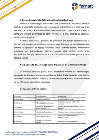 16
A Escola Behaviorista Defendia as Seguintes Doutrinas
Política e administração constituem uma continuidade, não tendo nenhum
sentido a separação existente, pois o progresso administrativo é cada vez mais
permeado ao político. A administração é, ao mesmo tempo, ciência e arte. É ciência
como um conjunto sistemático de conhecimentos e, é arte, tratando da aplicação
destes conhecimentos.
A teoria behaviorista, portanto, se preocupa em aplicar conhecimentos e
teorias para soluções de problemas das empresas. O estudo da administração não
permitia a aplicação de rigidez detalhada pelas ciências exatas. Admitindo-se
princípios, em administração, ciências sociais, eles sorriam, muito mais
tendenciosos, do que exatos. A eficácia e, não mais a eficiência, passa a ser o
objetivo central.
Novo Conceito de Liderança com o Movimento de Dinâmica de Grupo
O processo decisório passa a ter importância máxima na administração,
passando, as decisões, a serem assumidas por todos. O planejamento era a escora,
usada em situação de crise. Passou a caráter permanente, devido à necessidade de
se ter informações completas e precisas.
Comparação entre as escolas:
Princípios Tradicionalista Behaviorista
1) Autoridade - De cima para baixo. - É aceita e não imposta.
2) Liderança - Exercida pela autoridade.
- Influência do grupo e do meio
ambiente.
3) Eficiência
- Ponto de vista mecânico:
maior produção.
- Eficácia; Eficiência humanizada, ligada a
objetivos.
4) Incentivos - Sociais ou financeiros. - Sociais e financeiros simultaneamente.
5) Trabalho - Meio de subsistência.
- Satisfação das necessidades e
afirmação social.
6) Controle
- Através do comando:
vertical
- Baseado na comunicação, no
 