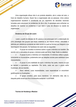 19
Uma organização eficaz não é um produto aleatório, ela é, antes de tudo, o
fruto do trabalho humano. Quem faz a organização são as pessoas. Uma cultura
organizacional saudável é constituída de um repertório de decisões racionais
tomadas para solucionar os problemas do dia a dia. A estratégia para enfrentar os
desafios de resolver os problemas é que dará o grau de eficácia ou saúde da
organização.
Dinâmica de Grupo de Lewin
Lewin, a partir da década de 30, passou a se preocupar com a elaboração de
uma psicologia dos grupos que fosse dinâmica e, ao mesmo tempo, articulada e
definida por referência constante ao meio social no qual se formam se integram e se
desintegram dos grupos. As hipóteses de Lewin são as seguintes:
 O grupo se constitui no terreno sobre o qual o indivíduo se mantém. De
acordo com a atmosfera do grupo, o terreno pode ser firme, frágil, fluido ou elástico;
 O grupo é para o indivíduo um instrumento. O indivíduo utiliza o grupo,
consciente ou inconsciente, juntamente com as relações sociais para satisfazer suas
necessidades;
 O grupo é uma realidade da qual o indivíduo faz parte, mesmo os que
se sentem 31 ignorados ou rejeitados. Por tanto, cada vez que o grupo sofre
mudanças, ele se recente;
 Seus valores, suas necessidades, suas expectativas aí encontram
gratificações ou frustrações;
 O grupo constitui, para seus membros, um elemento vital, isto é,
daquela parte social que lhe é livremente acessível. ILUSTRAR
Teorias de Herzberg e Maslow
 