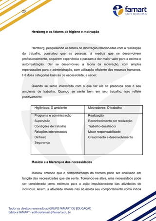 20
Herzberg e os fatores de higiene e motivação
Herzberg, pesquisando as fontes de motivação relacionadas com a realização
do trabalho, constatou que as pessoas, à medida que se desenvolvem
profissionalmente, adquirem experiência e passam a dar maior valor para a estima e
autorrealização. Daí se desenvolveu a teoria da motivação, com amplas
repercussões para a administração, com utilização eficiente dos recursos humanos.
Há duas categorias básicas de necessidade, a saber:
Quando se sente insatisfeito com o que faz ele se preocupa com o seu
ambiente de trabalho. Quando se sente bem em seu trabalho, isso reflete
positivamente.
Maslow e a hierarquia das necessidades
Maslow entende que o comportamento do homem pode ser analisado em
função das necessidades que ele sente. Tornando-se ativa, uma necessidade pode
ser considerada como estímulo para a ação impulsionadora das atividades do
indivíduo. Assim, a atividade latente não só molda seu comportamento como indica
Higiênicos: O ambiente Motivadores: O trabalho
Programa e administração
Supervisão
Condições de trabalho
Relações interpessoais
Dinheiro
Segurança
Realização
Reconhecimento por realização
Trabalho desafiador
Maior responsabilidade
Crescimento e desenvolvimento
 