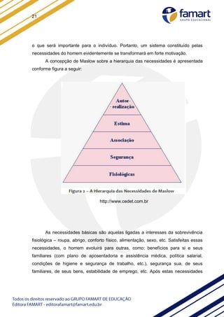 21
o que será importante para o indivíduo. Portanto, um sistema constituído pelas
necessidades do homem evidentemente se transformará em forte motivação.
A concepção de Maslow sobre a hierarquia das necessidades é apresentada
conforme figura a seguir:
http://www.cedet.com.br
As necessidades básicas são aquelas ligadas a interesses da sobrevivência
fisiológica – roupa, abrigo, conforto físico, alimentação, sexo, etc. Satisfeitas essas
necessidades, o homem evoluirá para outras, como: benefícios para si e seus
familiares (com plano de aposentadoria e assistência médica, política salarial,
condições de higiene e segurança de trabalho, etc.), segurança sua, de seus
familiares, de seus bens, estabilidade de emprego, etc. Após estas necessidades
 