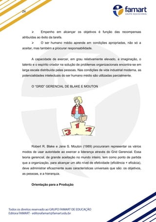 24
 Empenho em alcançar os objetivos é função das recompensas
atribuídas ao êxito da tarefa.
 O ser humano médio aprende em condições apropriadas, não só a
aceitar, mas também a procurar responsabilidade.
A capacidade de exercer, em grau relativamente elevado, a imaginação, o
talento e o espírito criador na solução de problemas organizacionais encontra-se em
larga escala distribuída pelas pessoas. Nas condições de vida industrial moderna, as
potencialidades intelectuais do ser humano médio são utilizadas parcialmente.
O “GRID” GERENCIAL DE BLAKE E MOUTON
Robert R. Blake e Jane S. Mouton (1989) procuraram representar os vários
modos de usar autoridade ao exercer a liderança através do Grid Gerencial. Essa
teoria gerencial, de grande aceitação no mundo inteiro, tem como ponto de partida
que a organização, para alcançar um alto nível de efetividade (eficiência + eficácia),
deve administrar eficazmente suas características universais que são: os objetivos,
as pessoas, e a hierarquia.
Orientação para a Produção
 