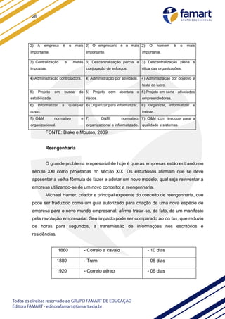 26
2) A empresa é o mais
importante.
2) O empresário é o mais
importante.
2) O homem é o mais
importante.
3) Centralização e metas
impostas.
3) Descentralização parcial e
conjugação de esforços.
3) Descentralização plena e
ética das organizações.
4) Administração controladora. 4) Administração por atividade. 4) Administração por objetivo e
teste do lucro.
5) Projeto em busca da
estabilidade.
5) Projeto com abertura e
riscos.
5) Projeto em série - atividades
empreendedoras.
6) Informatizar a qualquer
custo.
6) Organizar para informatizar. 6) Organizar, informatizar e
treinar.
7) O&M normativo e
organizacional.
7) O&M normativo,
organizacional e informatizado.
7) O&M com invoque para a
qualidade e sistemas.
FONTE: Blake e Mouton, 2009
Reengenharia
O grande problema empresarial de hoje é que as empresas estão entrando no
século XXI como projetadas no século XIX. Os estudiosos afirmam que se deve
aposentar a velha fórmula de fazer e adotar um novo modelo, qual seja reinventar a
empresa utilizando-se de um novo conceito: a reengenharia.
Michael Hamer, criador e principal expoente do conceito de reengenharia, que
pode ser traduzido como um guia autorizado para criação de uma nova espécie de
empresa para o novo mundo empresarial, afirma tratar-se, de fato, de um manifesto
pela revolução empresarial. Seu impacto pode ser comparado ao do fax, que reduziu
de horas para segundos, a transmissão de informações nos escritórios e
residências.
1860 - Correio a cavalo - 10 dias
1880 - Trem - 08 dias
1920 - Correio aéreo - 06 dias
 
