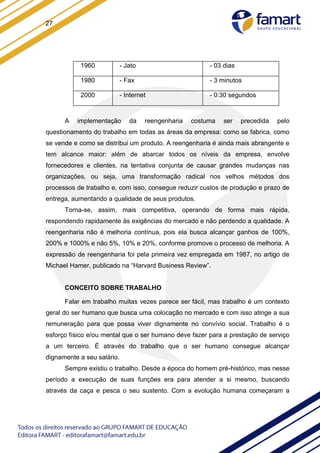 27
1960 - Jato - 03 dias
1980 - Fax - 3 minutos
2000 - Internet - 0:30 segundos
A implementação da reengenharia costuma ser precedida pelo
questionamento do trabalho em todas as áreas da empresa: como se fabrica, como
se vende e como se distribui um produto. A reengenharia é ainda mais abrangente e
tem alcance maior: além de abarcar todos os níveis da empresa, envolve
fornecedores e clientes, na tentativa conjunta de causar grandes mudanças nas
organizações, ou seja, uma transformação radical nos velhos métodos dos
processos de trabalho e, com isso, consegue reduzir custos de produção e prazo de
entrega, aumentando a qualidade de seus produtos.
Torna-se, assim, mais competitiva, operando de forma mais rápida,
respondendo rapidamente às exigências do mercado e não perdendo a qualidade. A
reengenharia não é melhoria contínua, pois ela busca alcançar ganhos de 100%,
200% e 1000% e não 5%, 10% e 20%, conforme promove o processo de melhoria. A
expressão de reengenharia foi pela primeira vez empregada em 1987, no artigo de
Michael Hamer, publicado na “Harvard Business Review”.
CONCEITO SOBRE TRABALHO
Falar em trabalho muitas vezes parece ser fácil, mas trabalho é um contexto
geral do ser humano que busca uma colocação no mercado e com isso atinge a sua
remuneração para que possa viver dignamente no convívio social. Trabalho é o
esforço físico e/ou mental que o ser humano deve fazer para a prestação de serviço
a um terceiro. É através do trabalho que o ser humano consegue alcançar
dignamente a seu salário.
Sempre existiu o trabalho. Desde a época do homem pré-histórico, mas nesse
período a execução de suas funções era para atender a si mesmo, buscando
através da caça e pesca o seu sustento. Com a evolução humana começaram a
 