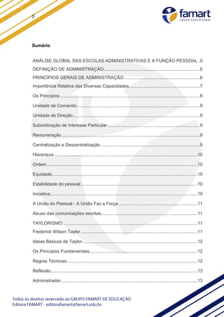 3
Sumário
ANÁLISE GLOBAL DAS ESCOLAS ADMINISTRATIVAS E A FUNÇÃO PESSOAL .5
DEFINIÇÃO DE ADMINISTRAÇÃO............................................................................5
PRINCÍPIOS GERAIS DE ADMINISTRAÇÃO............................................................6
Importância Relativa das Diversas Capacidades........................................................7
Os Princípios ..............................................................................................................8
Unidade de Comando.................................................................................................8
Unidade de Direção ....................................................................................................9
Subordinação de Interesse Particular.........................................................................9
Remuneração .............................................................................................................9
Centralização e Descentralização ..............................................................................9
Hierarquia .................................................................................................................10
Ordem.......................................................................................................................10
Equidade...................................................................................................................10
Estabilidade do pessoal............................................................................................10
Iniciativa....................................................................................................................10
A União do Pessoal - A União Faz a Força ..............................................................11
Abuso das comunicações escritas............................................................................11
TAYLORISMO ..........................................................................................................11
Frederick Wilson Taylor ............................................................................................11
Ideias Básicas de Taylor...........................................................................................12
Os Princípios Fundamentais.....................................................................................12
Regras Técnicas.......................................................................................................12
Reflexão....................................................................................................................13
Administrador............................................................................................................13
 