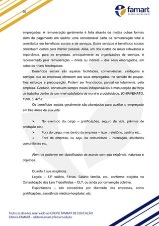 30
empregados. A remuneração geralmente é feita através de muitas outras formas
além do pagamento em salário: uma considerável parte da remuneração total é
constituída em benefícios sociais e de serviços. Estes serviços e benefícios sociais
constituem custos para manter pessoal. Aliás, um dos custos de maior relevância e
importância, para as empresas, principalmente as organizações de serviços, é
representado pela remuneração – direta ou indireta – dos seus empregados, em
todos os níveis hierárquicos.
Benefícios sociais são aquelas facilidades, conveniências, vantagens e
serviços que as empresas oferecem aos seus empregados, no sentido de poupar-
lhes esforços e preocupação. Podem ser financiados, parcial ou totalmente, pela
empresa. Contudo, constituem sempre meios indispensáveis à manutenção da força
de trabalho dentro de um nível satisfatório de moral e produtividade. (CHIAVENATO,
1998, p. 425).
Os benefícios sociais geralmente são planejados para auxiliar o empregado
em três áreas de sua vida:
 No exercício do cargo – gratificações, seguro de vida, prêmios de
produção etc.;
 Fora do cargo, mas dentro da empresa – lazer, refeitório, cantina etc.;
 Fora da empresa, ou seja, na comunidade – recreação, atividades
comunitárias etc.
Além de poderem ser classificados de acordo com sua exigência, natureza e
objetivos.
Quanto à sua exigência:
Legais – 13º salário, Férias, Salário família, etc., conforme exigidos na
Consolidação das Leis Trabalhistas – CLT, ou ainda por convenção coletiva.
Espontâneos – são concedidos por liberdade das empresas, como
gratificações, assistência médico-hospitalar, etc.
 