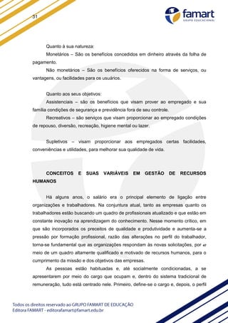 31
Quanto à sua natureza:
Monetários – São os benefícios concedidos em dinheiro através da folha de
pagamento.
Não monetários – São os benefícios oferecidos na forma de serviços, ou
vantagens, ou facilidades para os usuários.
Quanto aos seus objetivos:
Assistenciais – são os benefícios que visam prover ao empregado e sua
família condições de segurança e previdência fora de seu controle.
Recreativos – são serviços que visam proporcionar ao empregado condições
de repouso, diversão, recreação, higiene mental ou lazer.
Supletivos – visam proporcionar aos empregados certas facilidades,
conveniências e utilidades, para melhorar sua qualidade de vida.
CONCEITOS E SUAS VARIÁVEIS EM GESTÃO DE RECURSOS
HUMANOS
Há alguns anos, o salário era o principal elemento de ligação entre
organizações e trabalhadores. Na conjuntura atual, tanto as empresas quanto os
trabalhadores estão buscando um quadro de profissionais atualizado e que estão em
constante inovação na aprendizagem do conhecimento. Nesse momento crítico, em
que são incorporados os preceitos de qualidade e produtividade e aumenta-se a
pressão por formação profissional, razão das alterações no perfil do trabalhador,
torna-se fundamental que as organizações respondam às novas solicitações, por 47
meio de um quadro altamente qualificado e motivado de recursos humanos, para o
cumprimento da missão e dos objetivos das empresas.
As pessoas estão habituadas e, até socialmente condicionadas, a se
apresentarem por meio do cargo que ocupam e, dentro do sistema tradicional de
remuneração, tudo está centrado nele. Primeiro, define-se o cargo e, depois, o perfil
 