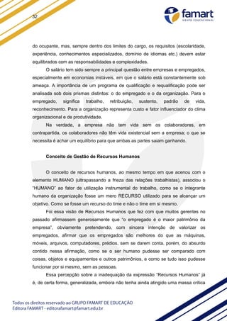 32
do ocupante, mas, sempre dentro dos limites do cargo, os requisitos (escolaridade,
experiência, conhecimentos especializados, domínio de idiomas etc.) devem estar
equilibrados com as responsabilidades e complexidades.
O salário tem sido sempre a principal questão entre empresas e empregados,
especialmente em economias instáveis, em que o salário está constantemente sob
ameaça. A importância de um programa de qualificação e requalificação pode ser
analisada sob dois prismas distintos: o do empregado e o da organização. Para o
empregado, significa trabalho, retribuição, sustento, padrão de vida,
reconhecimento. Para a organização representa custo e fator influenciador do clima
organizacional e de produtividade.
Na verdade, a empresa não tem vida sem os colaboradores, em
contrapartida, os colaboradores não têm vida existencial sem a empresa; o que se
necessita é achar um equilíbrio para que ambas as partes saiam ganhando.
Conceito de Gestão de Recursos Humanos
O conceito de recursos humanos, ao mesmo tempo em que acenou com o
elemento HUMANO (ultrapassando a frieza das relações trabalhistas), associou o
“HUMANO” ao fator de utilização instrumental do trabalho, como se o integrante
humano da organização fosse um mero RECURSO utilizado para se alcançar um
objetivo. Como se fosse um recurso do time e não o time em si mesmo.
Foi essa visão de Recursos Humanos que fez com que muitos gerentes no
passado afirmassem generosamente que “o empregado é o maior patrimônio da
empresa”, obviamente pretendendo, com sincera intenção de valorizar os
empregados, afirmar que os empregados são melhores do que as máquinas,
móveis, arquivos, computadores, prédios, sem se darem conta, porém, do absurdo
contido nessa afirmação, como se o ser humano pudesse ser comparado com
coisas, objetos e equipamentos e outros patrimônios, e como se tudo isso pudesse
funcionar por si mesmo, sem as pessoas.
Essa percepção sobre a inadequação da expressão “Recursos Humanos” já
é, de certa forma, generalizada, embora não tenha ainda atingido uma massa crítica
 