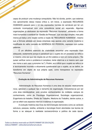 33
capaz de produzir uma mudança compulsória. Não há dúvida, porém, que estamos
nos aproximando dessa massa crítica e, em breve, a expressão RECURSOS
HUMANOS passará para o rol das expressões banidas do vernáculo por ter um
conteúdo incompatível com uma consciência social em expansão. Algumas
organizações já abdicaram da expressão “Recursos Humanos”, adotando a forma
mais humanista e aceitável de “Gestão de Pessoas”, que soa algo simples, mas pelo
menos já traduz uma reação contra a noção de “RECURSOS HUMANOS”, mesmo
que a fórmula adotada por essas empresas seja apenas uma variante moderna e
modificada do velho conceito de GERÊNCIA DO PESSOAL, expresso com outras
palavras.
É um dificílimo exercício de criatividade encontrar uma expressão mais
adequada, exatamente porque é paradoxal que o sujeito de um processo se refira a
si mesmo, uma vez que não dispõe de um EU coletivo e nem um nome próprio. (“Se
quiser verificar como o problema é complexo, tente referir-se a si mesmo sem usar
seu nome e sem usar o pronome ‘eu’”). Porém, se é difícil que o sujeito se refira a si
é tecnicamente incorreto e eticamente questionável que o sujeito, ao se definir, se
transforme em objeto de sua própria ação, como transparece na expressão
“Recursos Humanos”.
Evolução da Administração de Recursos Humanos
Administração de Recursos Humanos é uma área de estudos relativamente
nova, aplicável a qualquer tipo e tamanho de organização. Caracteriza-se por ser
uma área interdisciplinar, pois envolve conhecimentos de múltiplos campos do
conhecimento, como de Psicologia Organizacional, Sociologia organizacional,
Engenharia do trabalho, Direito de Trabalho, Medicina do Trabalho, dentre outros, e
por se referir aos aspectos internos e externos à organização.
A evolução histórica das Eras da Administração demonstra como as variáveis
estrutura, pessoas, tarefas, ambiente e tecnologia foram abordadas nas teorias de
forma a se adequar à realidade socioeconômica e política de cada época.
 